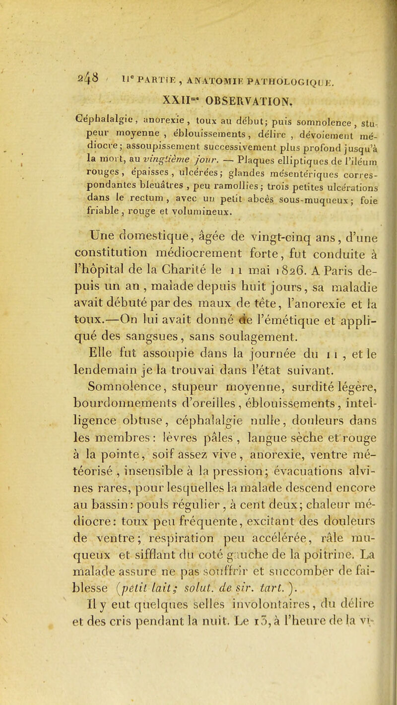 XXII OBSERVATION. Céphalalgie, anorexie, toux au début; puis somnolence, stu- peur moyenne , ëblouissements, délire , dévoiement mé- diocre; assoupissement successivement plus profond jusqu'à la mort, au vingtième jour. —■ Plaques elliptiques de l'iléum rouges, épaisses, ulcérées; glandes mesentériques corres- pondantes bleuâtres , peu ramollies ; trois petites ulcérations dans le rectum, avec un petit abcès, sous-muqucux; foie friable , rouge et volumineux. Une domestique, âgée de vingt-cinq ans, d'une constitution médiocrement forte, fut conduite à l'hôpital de la Charité le 11 m.ai 1826. A Paris de- puis un an , malade depuis huit jours, sa maladie avait débuté par des maux de téte, l'anorexie et la toux.—On lui avait donné ào, l'émétique et appli- qué des sangsues, sans soulagement. Elle fut assoupie dans la journée du 11, et le lendemain je la trouvai dans l'état suivant. Somnolence, stupeur moyenne, surdité légère, bourdonnements d'oreilles , éblouissements, intel- ligence obtuse, céphalalgie nulle, douleurs dans les membres: lèvres pâles, langue sèche et rouge à la pointe, soif assez vive, anorexie, ventre nié- téorisé , insensible à la pression; évacuations alvi- nes rares, pour lesquelles la malade descend encore au bassin: pouls régulier , à cent deux; chaleur mé- diocre: toux peu fréquente, excitant des douleurs de ventre; respiration peu accélérée, râle rau- queux et sifflant du coté giiuche de la poitrine. La malade assure ne pas souffrir et succomber de fai- blesse (petit lait; solut. désir, tart.). Il y eut quelques selles involontaires, du délire et des cris pendant la nuit. Le iv5,à l'heure de la vt-