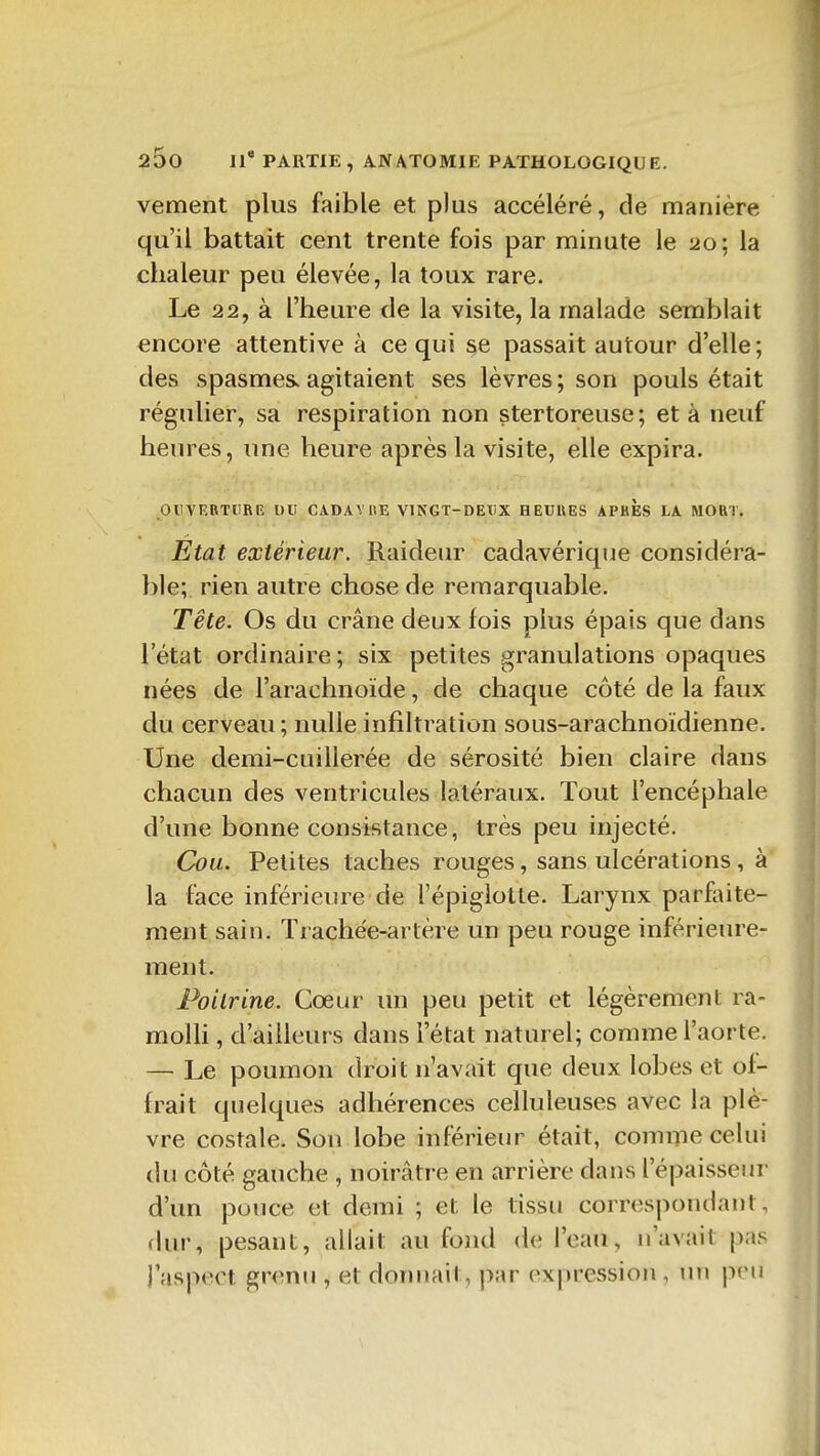 vement plus faible et plus accéléré, de manière qu'il battait cent trente fois par minute le 20 ; la chaleur peu élevée, la toux rare. Le 22, à l'heure de la visite, la malade semblait encore attentive à ce qui se passait autour d'elle; des spasmes, agitaient ses lèvres ; son pouls était régulier, sa respiration non stertoreuse; et à neuf heures, une heure après la visite, elle expira. OUVERTURE DU CADAVUE VlNGT-DEXiX HETJUES APHES LA MORT, Etat extérieur. Raideur cadavérique considéra- ble; rien autre chose de remarquable. Tête. Os du crâne deux fois plus épais que dans l'état ordinaire ; six petites granulations opaques nées de l'arachnoïde, de chaque côté de la faux du cerveau; nulle infiltration sous-arachnoïdienne. Une demi-cuillerée de sérosité bien claire dans chacun des ventricules latéraux. Tout l'encéphale d'une bonne consistance, très peu injecté. Cou. Petites taches rouges, sans ulcérations , à la face inférieure de l'épigiotte. Larynx parfaite- ment sain. Trachée-artère un peu rouge inférieure- ment. Poitrine. Cœur un peu petit et légèrement ra- moUi, d'ailleurs dans l'état naturel; comme l'aorte. — Le poumon droit n'avait que deux lobes et of- frait quelques adhérences celluleuses avec la plè- vre costale. Son lobe inférieur était, comme celui du côté gauche , noirâtre en arrière dans l'épaisseur d'un pouce et demi ; et le tissu correspondant, dur, pesant, allait au fond de l'eau, n'avait pas l'aspect grenu , et donnait, par expression , un p(Mi