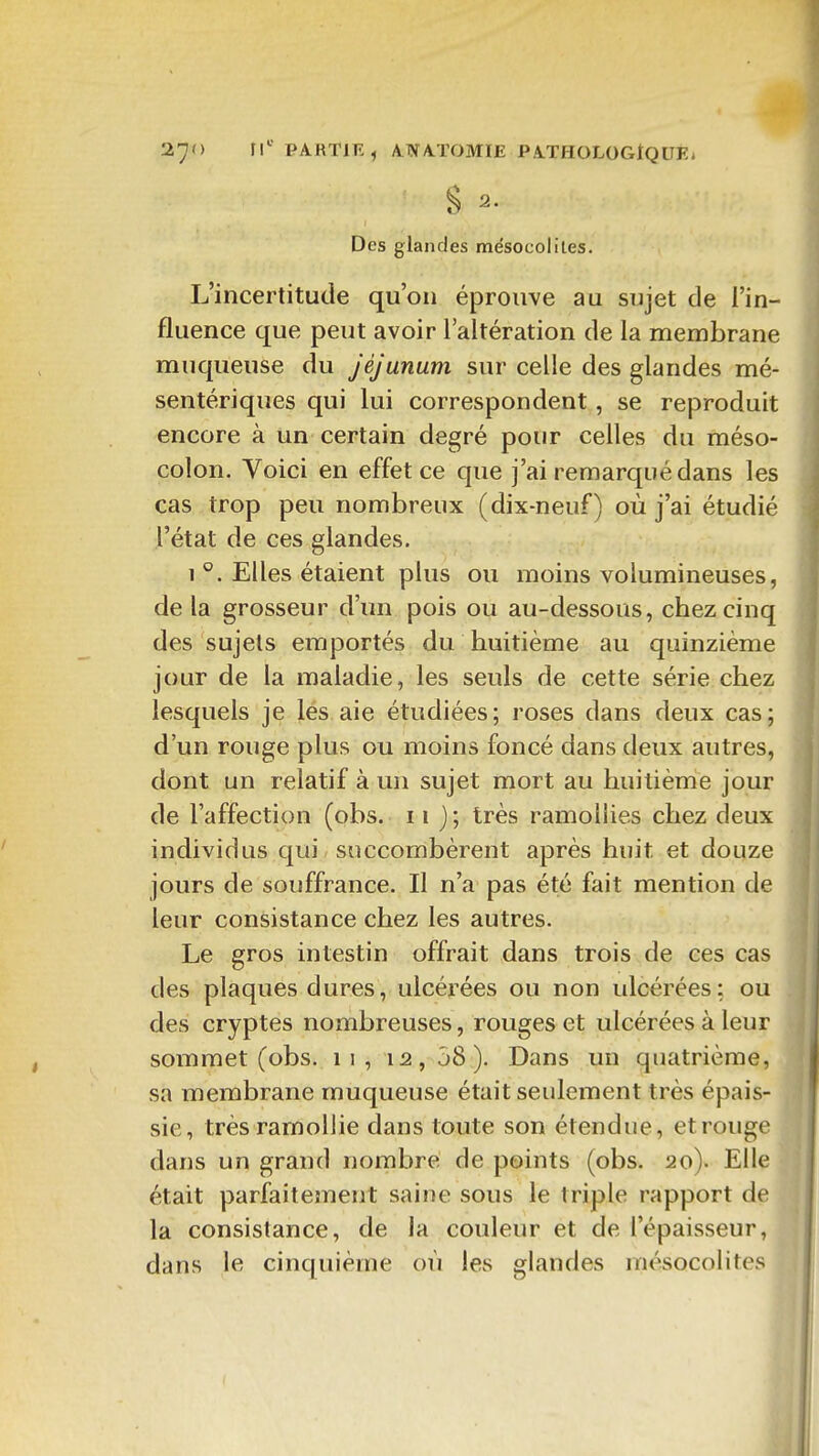 S 2. Des glandes mésocoliles. L'incertitude qu'on éprouve au sujet de i'in- fluence que peut avoir l'altération de la membrane muqueuse du jéjunum sur celle des glandes mé- sentériques qui lui correspondent, se reproduit encore à un certain degré pour celles du méso- colon. Voici en effet ce que j'ai remarqué dans les cas trop peu nombreux (dix-neuf) où j'ai étudié l'état de ces glandes. 1 °. Elles étaient plus ou moins volumineuses, delà grosseur d'un pois ou au-dessous, cbezcinq des sujets emportés du huitième au quinzième jour de la maladie, les seuls de cette série chez lesquels je les aie étudiées; roses dans deux cas; d'un rouge plus ou moins foncé dans deux autres, dont un relatif à un sujet mort au huitième jour de l'affection (obs. 11 j ; très ramollies chez deux individus qui succombèrent après huit et douze jours de souffrance. Il n'a pas été fait mention de leur consistance chez les autres. Le gros intestin offrait dans trois de ces cas des plaques dures, ulcérées ou non ulcérées: ou des cryptes nombreuses, rouges et ulcérées à leur sommet (obs. 11 , 12, j8 ). Dans un quatrième, sa membrane muqueuse était seulement très épais- sie, très ramollie dans toute son étendue, et rouge dans un grand nombre de points (obs. 20). Elle était parfaitement saine sous le triple rapport de la consistance, de la couleur et de l'épaisseur, dans le cinquième où les glandes mésocolites