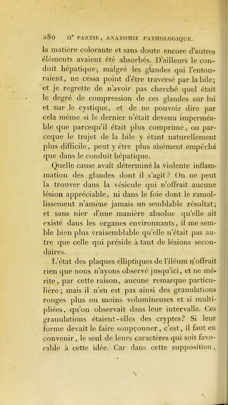 la matière colorante et sans doute encore d'autres éléments avaient été absorbés. D'ailleurs le con- duit hépatique, malgré les glandes qui l'entou- raient, ne cessa point d'être traversé par la bile; 'et je regrette de n'avoir pas cherché quel était le degré de compression de ces glandes sur lui et sur le cystique, et de ne pouvoir dire par cela même si le dernier n'était devenu imperméa- ble que parcequ'il était plus comprimé, ou par- ceque le trajet de la bile y étant naturellement plus difficile, peut y être plus aisément empêché que dans le conduit hépatique. Quelle cause avait déterminé la violente inflam- mation des glandes dont il s'agit ? On ne peut la trouver dans la vésicule qui n'offrait aucune lésion appréciable, ni dans le foie dont le ramol- lissement n'amène jamais un semblable résultat; et sans nier d'une manière absolue qu'elle ait existé dans les organes environnants, il me sem- ble bien plus vraisemblable qu'elle n'était pas au- tre que celle qui préside à tant de lésions secon- daires. L'état des plaques elliptiques de l'iléum n'offrait rien que nous n'ayons observé jusqu'ici, et ne mé- rite, par cette raison, aucune remarque particu- lière ; mais il n'en est pas ainsi des granulations rouges plus ou moins volumineuses et si multi- pliées, qu'on observait dans leur intervalle. Ces granulations étaient-elles des cryptes? Si leur forme devait le faire soupçonner, c'est, il faut en convenir, le seul de leurs caractères qui soit favo- rable à cette idée. Car dans cette supposition,