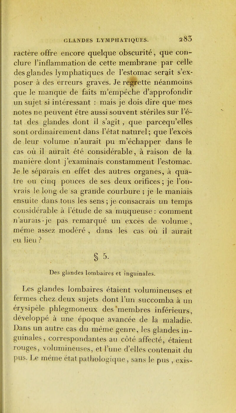 ractère offre encore quelque obscurité, que con- clure l'inflammation de cette membrane par celle des glandes lymphatiques de l'estomac serait s'ex- poser à des erreurs graves. Je recette néanmoins que le manque de faits m'empêche d'approfondir un sujet si intéressant : mais je dois dire que mes notes ne peuvent être aussi souvent stériles sur l'é- tat, des glandes dont il s'agit, que parcequ'elles sont ordinairement dans l'état naturel; que l'excès de leur volume n'aurait pu m'échapper dans le cas où il aurait été considérable, à raison de la manière dont j'examinais constamment l'estomac. Je le séparais en effet des autres organes, à qua- tre ou cinq pouces de ses deux orifices ; je l'ou- vrais le long de sa grande courbure ; je le maniais ensuite dans tous les sens ; je consacrais un temps considérable à l'étude de sa muqueuse : comment n'aurais-je pas remarqué un excès de volume, même assez modéré , dans les cas où il aurait eu lieu ? S 5. Des glandes lombaires et inguinales. Les glandes lombaires étaient volumineuses et fermes chez deux sujets dont l'un succomba à un érysipèle phlegmoneux des'membres inférieurs, développé à une époque avancée de la maladie. Dans un autre cas du même genre, les glandes in- guinales , correspondantes au côté affecté, étaient rouges, volumineuses, et l'une d'elles contenait du pus. Le même étal pathologique, sans le pus , exis-