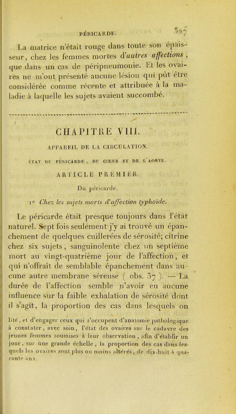 PÉRICARDE. '^-^7 La matrice n'était rouge dans toute son épais- seur, chez les femmes mortes autres affections , que dans un cas de péri pneumonie. Et les ovai- res ne m'ont présenté aucune lésion qui pût être considérée comme récente et attribuée à la ma- ladie à laquelle les sujets avaient succombé. , -v^ -^--^ » -1 CHAPITRE Vin. APPAREIL DE LA GIHCULATION. ÛTA.T DU PÉlUCARDE , Dr COEUR ET DE l'aORTE. ARTICLE PRKMIEK. Du péricarde. i'^ Chez les sujets morts d'affection typhoïde. Le péricarde était presque toujours dans l'état naturel. Sept fois seulement j'y ai trouvé un épan- chement de quelques cuillerées de sérosité; citrine chez six sujets, sanguinolente chez un septième mort au vingt-quatrième jour de l'affection, et qui n'offrait de semblable épanchement dans au- cune autre membrane séreuse ( obs. 07 ). — La durée de l'affection semble n'avoir eu aucune influence sur la faible exhalation de sérosité dont il s'agit, la proportion des cas dans lesquels on lité , et d'engager ceux qui s'occupent d'analomie pathologique à constater, avec soin, l'e'tat des ovaii'es sur le cadavre des jeunes femmes soumises à leur observation , afin d'e'lablir un jour, sur une grande échelle , la proportion des cas dans les- quels les ovaires sont plus ou moins altérés, de dix-huit à qua- rante ans.