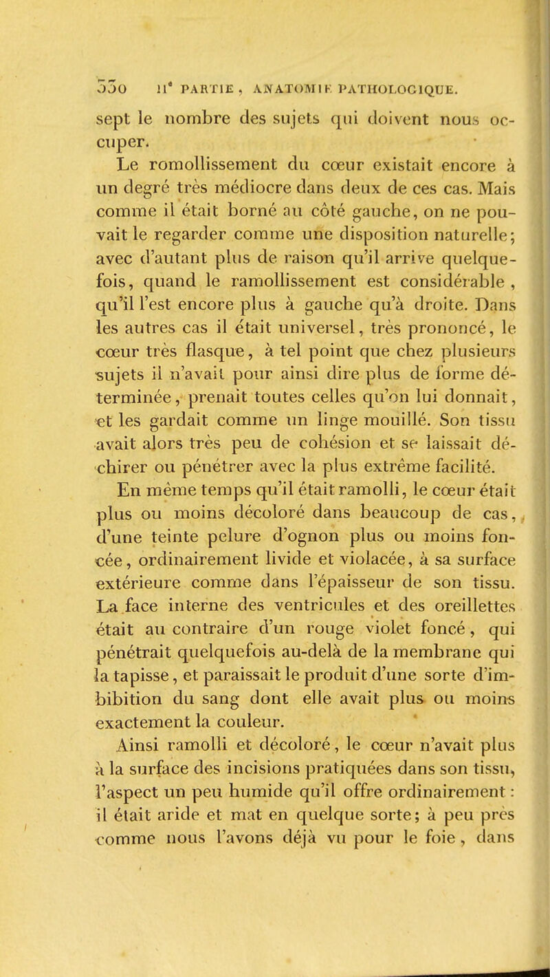 sept le nombre des sujets qui doivent nous oc- cuper. Le romollissement du cœur existait encore à un degré très médiocre dans deux de ces cas. Mais comme il était borné au côté gauche, on ne pou- vait le regarder comme une disposition naturelle; avec d'autant plus de raison qu'il arrive quelque- fois, quand le ramollissement est considérable , qu'il l'est encore plus à gauche qu'à droite. Dans les autres cas il était universel, très prononcé, le cœur très flasque, à tel point que chez plusieurs sujets il n'avait pour ainsi dire plus de l'orme dé- terminée, prenait toutes celles qu'on lui donnait, «t les gardait comme un linge mouillé. Son tissu avait alors très peu de cohésion et se laissait dé- chirer ou pénétrer avec la plus extrême facilité. En même temps qu'il était ramolli, le coeur était plus ou moins décoloré dans beaucoup de cas, d'une teinte pelure d'ognon plus ou moins fon- cée, ordinairement livide et violacée, à sa surface extérieure comme dans l'épaisseur de son tissu. La face interne des ventricules et des oreillettes était au contraire d'un rouge violet foncé, qui pénétrait quelquefois au-delà de la membrane qui la tapisse, et paraissait le produit d'une sorte d'im- bibition du sang dont elle avait plus ou moins exactement la couleur. Ainsi ramolli et décoloré, le cœur n'avait plus à la surface des incisions pratiquées dans son tissu, l'aspect un peu humide qu'il offre ordinairement : il était aride et mat en quelque sorte; à peu près comme nous l'avons déjà vu pour le foie, dans