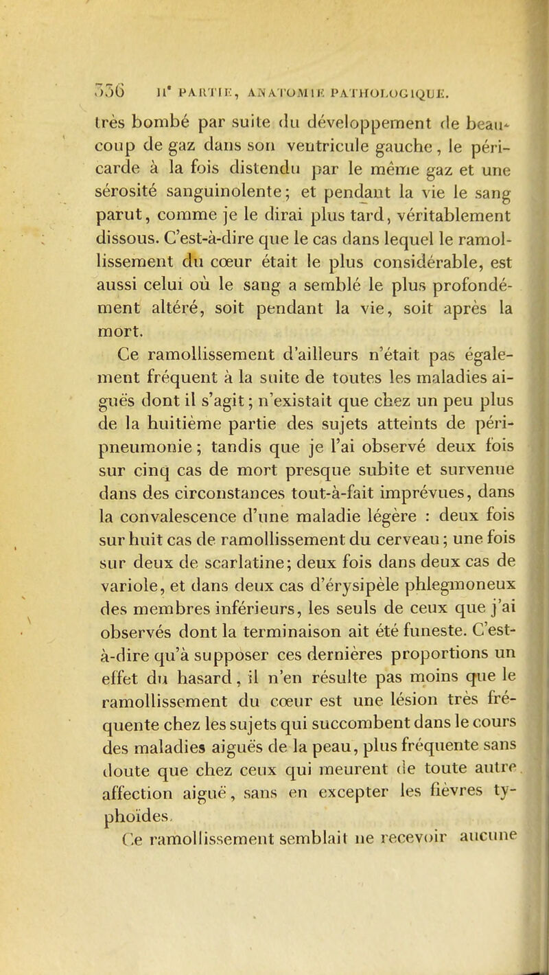 356 11' PMl'J'Ii:, AiNA'l'OMllî PATHOLOGlQUIi:. très bombé par suite du dévelojDpement rie beau- coup de gaz dans son ventricule gauche , le péri- carde à la fois distendu par le même gaz et une sérosité sanguinolente; et pendant la vie le sang parut, comme je le dirai plus tard, véritablement dissous. C'est-à-dire que le cas dans lequel le ramol- lissement du cœur était le plus considérable, est aussi celui où le sang a semblé le plus profondé- ment altéré, soit pendant la vie, soit après la mort. Ce ramollissement d'ailleurs n'était pas égale- ment fréquent à la suite de toutes les maladies ai- guës dont il s'agit ; n'existait que chez un peu plus de la huitième partie des sujets atteints de péri- pneumonie ; tandis que je l'ai observé deux fois sur cinq cas de mort presque subite et survenue dans des circonstances tout-à-fait imprévues, dans la convalescence d'une maladie légère : deux fois sur huit cas de ramollissement du cerveau ; une fois sur deux de scarlatine; deux fois dans deux cas de variole, et dans deux cas d'érysipèle phlegmoneux des membres inférieurs, les seuls de ceux que j'ai observés dont la terminaison ait été funeste. C'est- à-dire qu'à supposer ces dernières proportions un effet du hasard, il n'en résulte pas moins que le ramollissement du cœur est une lésion très fré- quente chez les sujets qui succombent dans le cours des maladies aiguës de la peau, plus fréquente sans doute que chez ceux qui meurent (ie toute autre affection aiguë, sans en excepter les fièvres ty- phoïdes. Ce ramollissement semblait ne recevoir aucune