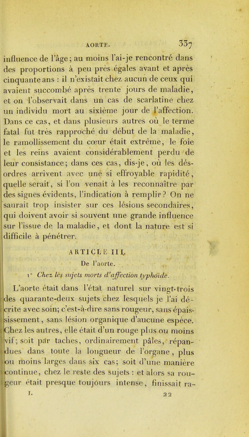 influence de l'âge; au moins l'ai-je rencontré dans des proportions à peu près égales avant et après cinquante ans : il n'existait chez aucun de ceux qui avaient succombé après trente jours de maladie, et on l'observait dans un cas de scarlatine chez un individu mort au sixième jour de l'affection. Dans ce cas, et dans plusieurs autres où le terme fatal fut très rapproché du début de la maladie, le ramollissement du cœur était extrême, le foie et les reins avaient considérablement perdu de leur consistance; dans ces cas, dis-je, où les dés- ordres arrivent avec une si effroyable rapidité, quelle serait, si l'on venait à les reconnaître par des signes évidents, l'indication à remplir? On ne saurait trop insister sur ces lésions secondaires, qui doivent avoir si souvent une grande influence sur l'issue de la maladie, et dont la nature est si difficile à pénétrer. ARTICLE m. De l'aorte. 1 ° Chez les sujets morts d'affection typhoïde. L'aorte était dans l'état naturel sur vingt-trois des quarante-deux sujets chez lesquels je l'ai dé- crite avec soin; c'est-à-dire sans rougeur, sans épais- sissement, sans lésion organique d'aucune espèce. Chez les autres, elle était d'un rouge plus ou moins vif; soit par taches, ordinairement pâles, répan- dues dans toute la longueur de l'organe, plus ou moins larges dans six cas; soit d'une manière continue, chez le reste des sujets : et alors sa rou- geur était presque toujours intense, finissait ra- !• , 22