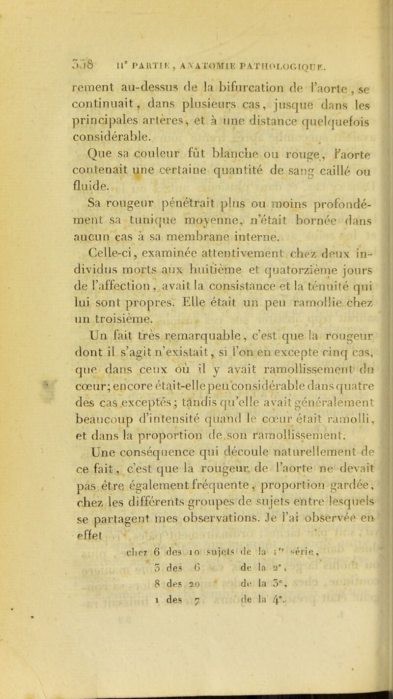 I OjS 11° PA KTI i; , A \ ATOMir; PAT rH»LOG IQU K. reinent au-dessus de la bifurcation de l'aorle , se continuait, dans plusieurs cas, jusque dans les princij3ales artères, et à une distance quelquefois considérable. Que sa couleur fût blanche ou rouge, Faorte contenait une certaine quantité de sang caillé ou fluide. Sa rougeur pénétrait plus ou -moins profondé- ment sa tunique moyenne, n'était bornée dans aucun cas à sa membrane interne. Celle-ci, examinée attentivement chez deux in- dividus morts aux huitième et quatorzième jours de l'affection , avait la consistance et la ténuité qui lui sont propres. Elle était un peu ramollie chez un troisième. Un fait très remarquable, c'est que la rougeur dont il s'agit n'existait, si l'on en excepte cinq cas, que dans ceux où il y avait ramollissement' du cœur; encore était-elle peu considérable dans quatre des cas exceptés; tandis qu'elle avait généralement beaucoup d'intensité quand le cœur était ramolli, et dans la proportion de,son ramollissement. Une conséquence qui découle naturellement de ce fait, c'est que la rougeur, de l'aorte ne devait pas.être également fréquente, proportion gardée, chez les différents groupes de sujets entre lesquels se partagent mes observations. Je l'ai observée en effet cher. 6 des lo sujets «le la série, 5 de3 6 de la 2', 8 des 20 di' la 5%