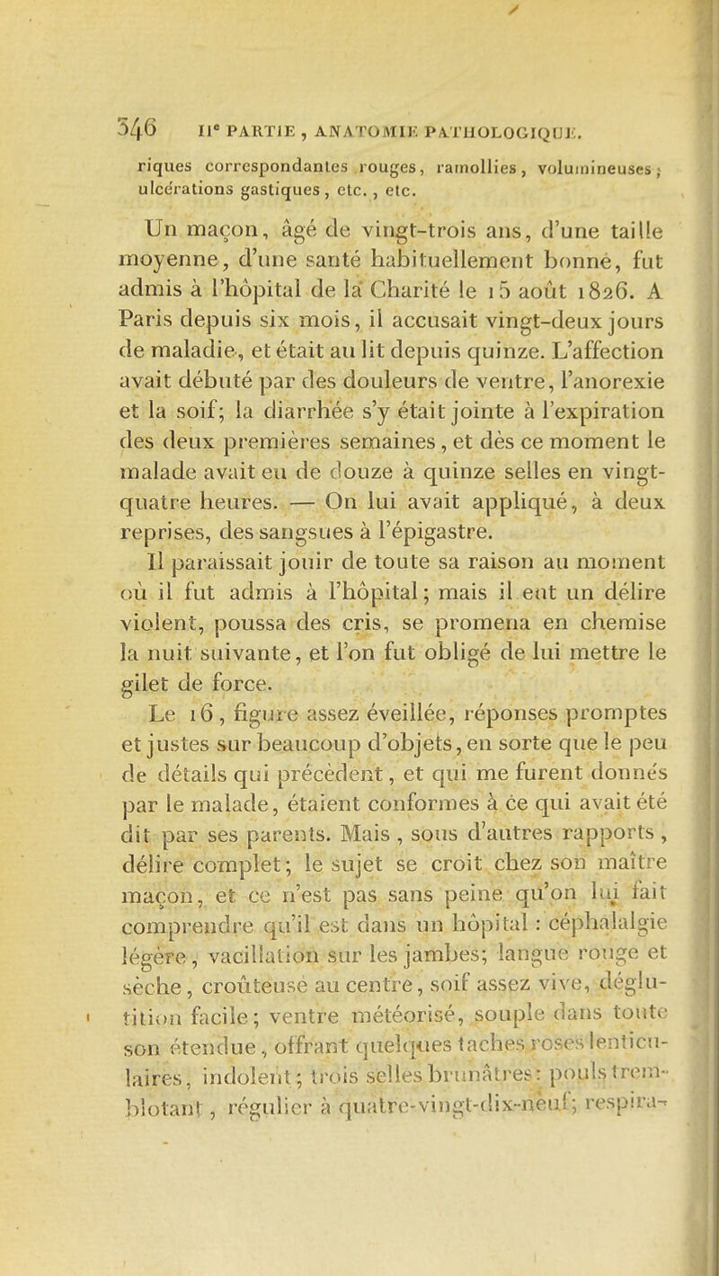 riques correspondantes rouges, ramollies, volumineuses; ulce'rations gastiques , etc., etc. Un maçon, âgé de vingt-trois ans, d'une taille moyenne, d'une santé habituellement bonne, fut admis à l'hôpital de là Charité le i5 août 1826. A Paris depuis six mois, il accusait vingt-deux jours de maladie, et était au lit depuis quinze. L'affection avait débuté par des douleurs de ventre, l'anorexie et la soif; la diarrhée s'y était jointe à l'expiration des deux premières semaines , et dès ce moment le malade avait eu de douze à quinze selles en vingt- quatre heures. — On lui avait appliqué, à deux reprises, des sangsues à l'épigastre. Il paraissait jouir de toute sa raison au moment où il fut admis à l'hôpital; mais il eut un délire violent, poussa des cris, se promena en chemise la nuit suivante, et l'on fut obligé de lui mettre le gilet de force. Le 16 , figure assez éveillée, réponses promptes et justes sur beaucoup d'objets, en sorte que le peu de détails qui précèdent, et qui me furent donne's par le malade, étaient conformes à ce qui avait été dit par ses parents. Mais , sous d'autres rapports , délire complet; le sujet se croit chez son maître maçon, et ce n'est pas sans peine qu'on lui fait comprendre qu'il est dans un hôpital : céphalalgie légère, vacillation sur les jambes; langue rouge et sèche, croûteusé au centre, soif assez vive, déglu- ' tition facile; ventre météorisé, souple dans toute son étendue , offrant quelques taches roses lenticu- laires, indolent ; trois selles brunâtres: popU trem- blotant , régulier à quatre-vingt-dix-neuf; respira-