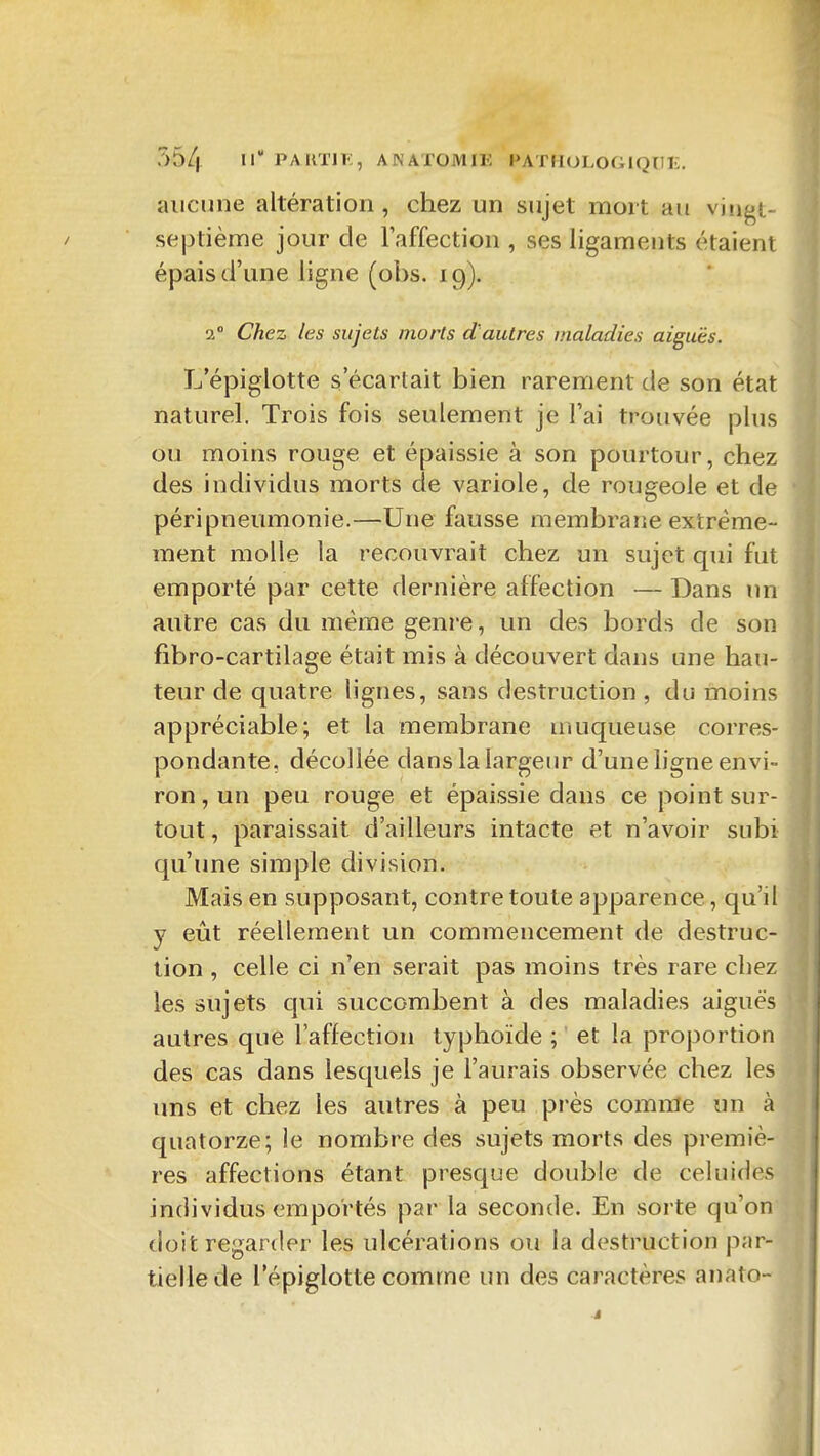 aucune altération , chez un sujet mort au viîigt- sej3tièrae jour de Taffection , ses ligaments étaient épais d'une ligne (obs. 19). 2 Chez les sujets morts d'autres maladies aiguës. L'épiglotte s'écartait bien rarement de son état naturel. Trois fois seulement je l'ai trouvée plus ou moins rouge et épaissie à son pourtour, chez des individus morts de variole, de rougeole et de péripnemnonie.—Une fausse membrane extrême- ment molle la recouvrait chez un sujet qui fut emporté par cette dernière affection — Dans un autre cas du même genre, un des bords de son fîbro-cartilage était mis à découvert dans une hau- teur de quatre lignes, sans destruction , du moins appréciable; et la membrane muqueuse corres- pondante, décollée dans la largeur d'une ligne envi- ron , un peu rouge et épaissie dans ce point sur- tout, paraissait d'ailleurs intacte et n'avoir subi qu'une simple division. Mais en supposant, contre toute apparence, qu'il y eût réellement un commencement de destruc- tion , celle ci n'en serait pas moins très rare chez les sujets qui succombent à des maladies aiguës autres que l'affection typhoïde ; et la proportion des cas dans lesquels je l'aurais observée chez les uns et chez les autres à peu près comme un à quatorze; le nombre des sujets morts des premiè- res affections étant presque double de celuides individus emportés par la seconde. En sorte qu'on doit regarder les ulcérations ou la destruction par- tielle de l'épiglotte comme un des caractères anato-