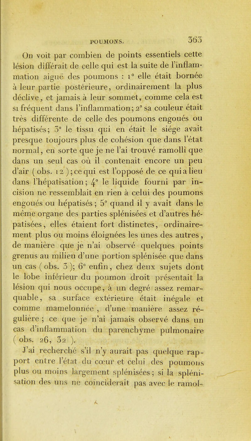 On voit par combien de points essentiels cette lésion différait de celle qui est la suite de l'inflam- mation aiguë des poumons : i° elle était bornée à leur partie postérieure, ordinairement la plus déclive, et jamais à leur sommet, comme cela est si fréquent dans l'inflammation; 2° sa couleur était très différente de celle des poumons engoués ou hépatisés; 5° le tissu qui en était le siège avait presque toujours plus de cobésion que dans l'état normal, en sorte que je ne l'ai trouvé ramolli que dans un seul cas où il contenait encore un peu d'air ( obs. 12 ) ; ce qui est l'opposé de ce qui a lieu dans Fhépatisation ; 4 le liquide fourni par in- cision ne ressemblait en rien à celui des poumons engoués ou hépatisés ; 5° quand il y avait dans le même organe des parties splénisées et d'autres hé- patisées, elles étaient fort distinctes, ordinaire- ment plus ou moins éloignées les unes des autres , de manière que je n'ai observé quelques points grenus au milieu d'une portion splénisée que dans un cas ( obs. 3 ); 6° enfin, chez deux sujets dont le lobe intérieur du poumon droit présentait la lésion qui nous occupe, à un degré assez remar- quable, sa surface extérieure était inégale et comme mamelonnée , d'une manière assez ré- gulière ; ce que je n'ai jamais observé dans un cas d'inflammation du parenchyme pulmonaire ( obs. 26, 32 ). J'ai recherché s'il n'y aurait pas quelque rap- port entre l'état du coeur et celui des poumons plus ou moins largement splénisées; si la spléni- sation des uns ne coïnciderait pas avec le ramol-