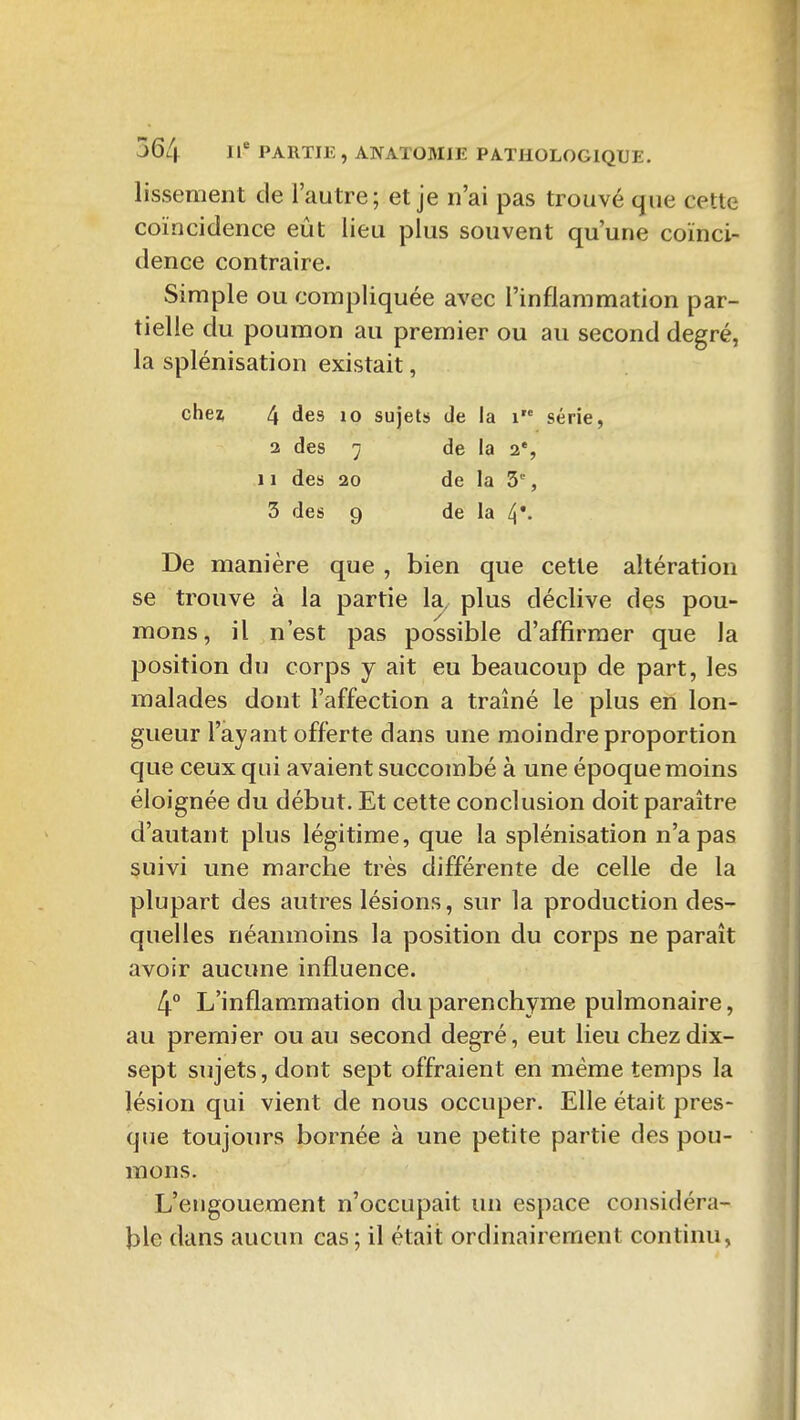 lissement de l'autre; et je n'ai pas trouvé que cette coïncidence eût lieu plus souvent qu'une coïnci- dence contraire. Simple ou compliquée avec l'inflammation par- tielle du poumon au premier ou au second degré, la splénisation existait, chei 4 des lo sujets de la i série, 2 des ^ de la a*, 11 des 20 de la 3, 3 des 9 de la 4*- De manière que , bien que cette altération se trouve à la partie la, plus déclive des pou- mons, il n'est pas possible d'affirmer que la position du corps y ait eu beaucoup de part, les malades dont l'affection a traîné le plus en lon- gueur l'ayant offerte dans une moindre proportion que ceux qui avaient succombé à une époque moins éloignée du début. Et cette conclusion doit paraître d'autant plus légitime, que la splénisation n'a pas suivi une marche très différente de celle de la plupart des autres lésions, sur la production des- quelles néanmoins la position du corps ne paraît avoir aucune influence. 4° L'inflammation du parenchyme pulmonaire, au premier ou au second degré, eut lieu chez dix- sept sujets, dont sept offraient en même temps la lésion qui vient de nous occuper. Elle était pres- que toujours bornée à une petite partie des pou- mons. L'engouement n'occupait un espace considéra- ble dans aucun cas; il était ordinairement continu,