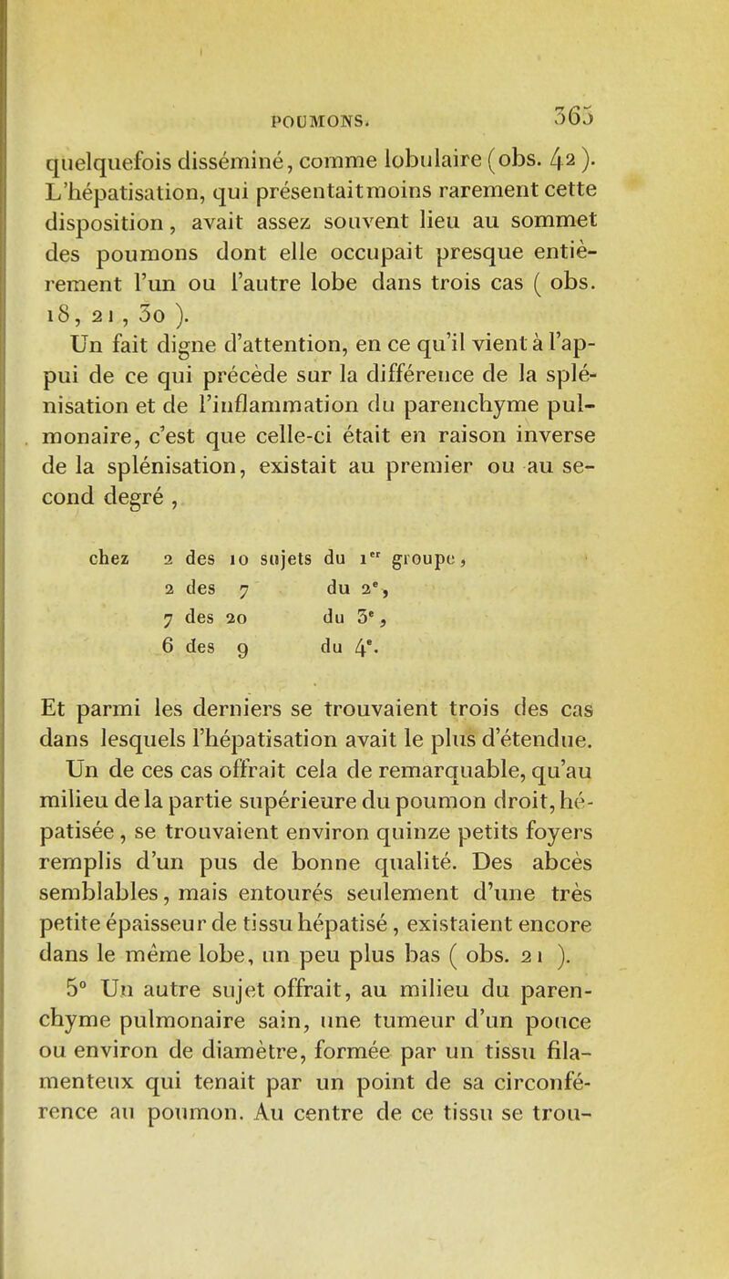 quelquefois disséminé, comme iobulaire (obs. 42 )• L'hépatisation, qui présentaitraoins rarement cette disposition, avait assez souvent lieu au sommet des poumons dont elle occupait presque entiè- rement l'un ou l'autre lobe dans trois cas ( obs. 18, 21 , 5o ). Un fait digne d'attention, en ce qu'il vient à l'ap- pui de ce qui précède sur la différence de la splé- nisation et de l'inflammation du parenchyme pul- monaire, c'est que celle-ci était en raison inverse de la splénisation, existait au premier ou au se- cond degré , chez 2 des 10 sujets du 1 groupe, 2 des 7 du 2% 7 des 30 du 3*, 6 des 9 du 4*' Et parmi les derniers se trouvaient trois des cas dans lesquels l'hépatisation avait le plus d'étendue. Un de ces cas offrait cela de remarquable, qu'au milieu de la partie supérieure du poumon droit, hé- patisée, se trouvaient environ quinze petits foyers remplis d'un pus de bonne qualité. Des abcès semblables, mais entourés seulement d'une très petite épaisseur de tissu hépatisé, existaient encore dans le même lobe, un peu plus bas ( obs. 2 1 ). 5° Un autre sujet offrait, au milieu du paren- chyme pulmonaire sain, une tumeur d'un ponce ou environ de diamètre, formée par un tissu fila- menteux qui tenait par un point de sa circonfé- rence au poumon. Au centre de ce tissu se trou-