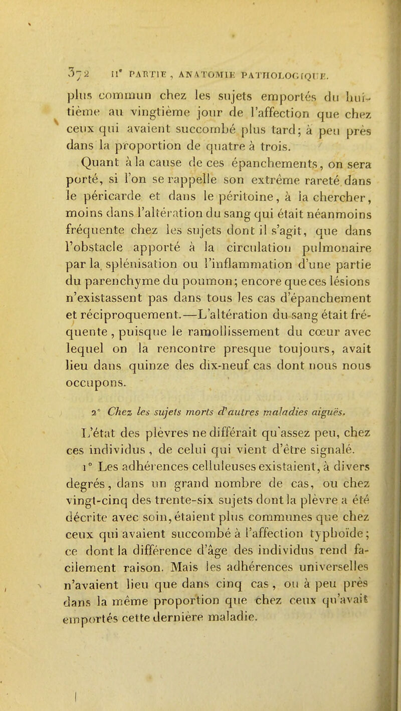 plus coiiarijun chez les sujets emportés du luii^ tième au vingtième jour de l'affection que chez ceux qui avaient succombé plus tard; à peu près dans la proportion de quatre à trois. Quant à la cause de ces épanchements, on sera porté, si l'on se rappelle son extrême rareté dans le péricarde et dans le péritoine, à la chercher, moins dans l'altération du sang qui était néanmoins fréquente chez les sujets dont il s'agit, que dans l'obstacle apporté à la circulation pulmonaire par la. splénisation ou l'inflammation d'une partie du parenchyme du poumon; encore que ces lésions n'existassent pas dans tous les cas d'épanchement et réciproquement.—L'altération du sang était fré- quente , puisque le ramollissement du cœur avec lequel on la rencontre presque toujours, avait lieu dans quinze des dix-neuf cas dont nous nous occupons. 2 Chez les sujets morts cfautres maladies aiguës. L'état des plèvres ne différait qu'assez peu, chez ces individus , de celui qui vient d'être signalé. 1° Les adhérences celluleuses existaient, à divers degrés, dans un grand nombre de cas, ou chez vingt-cinq des trente-six sujets dont la plèvre a été décrite avec soin, étaient plus communes que chez ceux qui avaient succombé à l'affection typhoïde; ce dont la différence d'âge des individus rend fa- cilement raison. Mais les adhérences universelles n'avaient lieu que dans cinq cas , ou à peu près dans la même proportion que thez ceux qu'avait euîportés cette dernière maladie. I