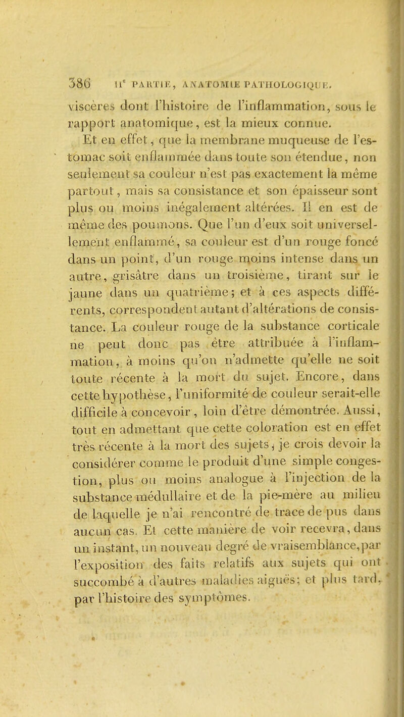 58(5 II' PARTIF, AIVATOMlli PATUOLOGIQUi:. viscères dont l'histoirfi de l'inflammation, sous le rapport anatomiqiie, est la mieux connue. Et en effet, que la membrane muqueuse de l'es- tomac soit enflammée dans toute son étendue, non seulement sa couleur n'est pas exactement la même partout, mais sa consistance et son épaisseur sont plus ou moins inégalement altérées. Il en est de même des poumons. Que l'un d'eux soit universel- lement enflammé, sa couleur est d'un rouge foncé dans un point, d'un rouge r^oins intense dans un autre, grisâtre dans un troisième, tirant sur le jaune dans un quatrième; et à ces aspects diffé- rents, correspondent autant d'altérations de consis- tance. La couleur rouge de la substance corticale ne peut donc pas être attribuée à l'inflam- mation, à moins qu'on n'admette qu'elle ne soit toute récente à la mort du. sujet. Encore, dans cette hypothèse, l'uniformité de couleur serait-elle difficile à concevoir , loin d'être démontrée. Aussi, tout en admettant que cette coloration est en effet très récente à la mort des sujets ^ je crois devoir la considérer comme le produit d'une simple conges- tion, plus ou moins analogue à l'injection de la substance médullaire et de la pie-mère au milieu de laquelle je n'ai rencontré de trace de pus dans aucun cas. El cette manière de voir recevra, dans un instant, un nouveau degré de vraisemblance,par l'exposition des faits relatifs aux sujets qui ont succombé à d'autres maladies aiguës; et plus tard, par l'histoire des symptômes.