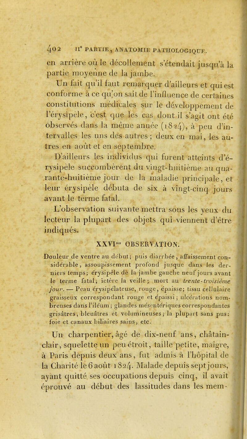 en arrière où le décollement s'étendait jusqu'à la partie moyenne de la jambe. Un fait qu'il faut remarquer d'ailleurs et qui est conforme à ce qu'on sait de l'influence de certaines constitutions médicales sur le développement de l'érysipèle, c'est que les cas dont il s'agit ont été observés dans la même année (1824), à peu d'in- tervalles les uns des autres; deux en mai, les au- tres en août et en septembre. D'ailleurs les individus qui furent atteints d'é- rysipèle succombèrent du vingt-huitième au qua- rante-huitième jour de la maladie principale, et leur érysipèle débuta de six à vingt-cinq jours avant le terme fatal. L'observation suivante mettra sous les yeux du lecteur la plupart des objets qui viennent d'être indiqués, XXVI» OBSERVATION. Douleur de ventre au début; puis diarrhée, affaissement con- sidérable, assoupissement profond jusque dans les der- nieis temps; e'rysipèle dè la jambe gauche neuf jours avant le terme fatale ictère la veille; mort au trente-troisième jour. — Peau érysipélateuse, rouge, épaisse; tissu cellulaire graisseux correspondant l'ouge et e'paissi ; uicc'rations nom- breuses dans l'ile'um ; glandes mésente'riques correspondantes grisâtres, bleuâtres et volumineuses; la plupart sans pus: foie et canaux biliaires sains, etc. Un charpentier, âgé de dix-neuf ans, châtain- clair, squelette un peu étroit, taille petite, maigre, à Paris depuis deux ans, fut adiTiis à l'hôpital dv la Charité le 6 août 1824. Malade depuis sept jours, ayant quitté ses occupations depuis cinq, il avait éprouvé au début des lassitudes dans les mein-