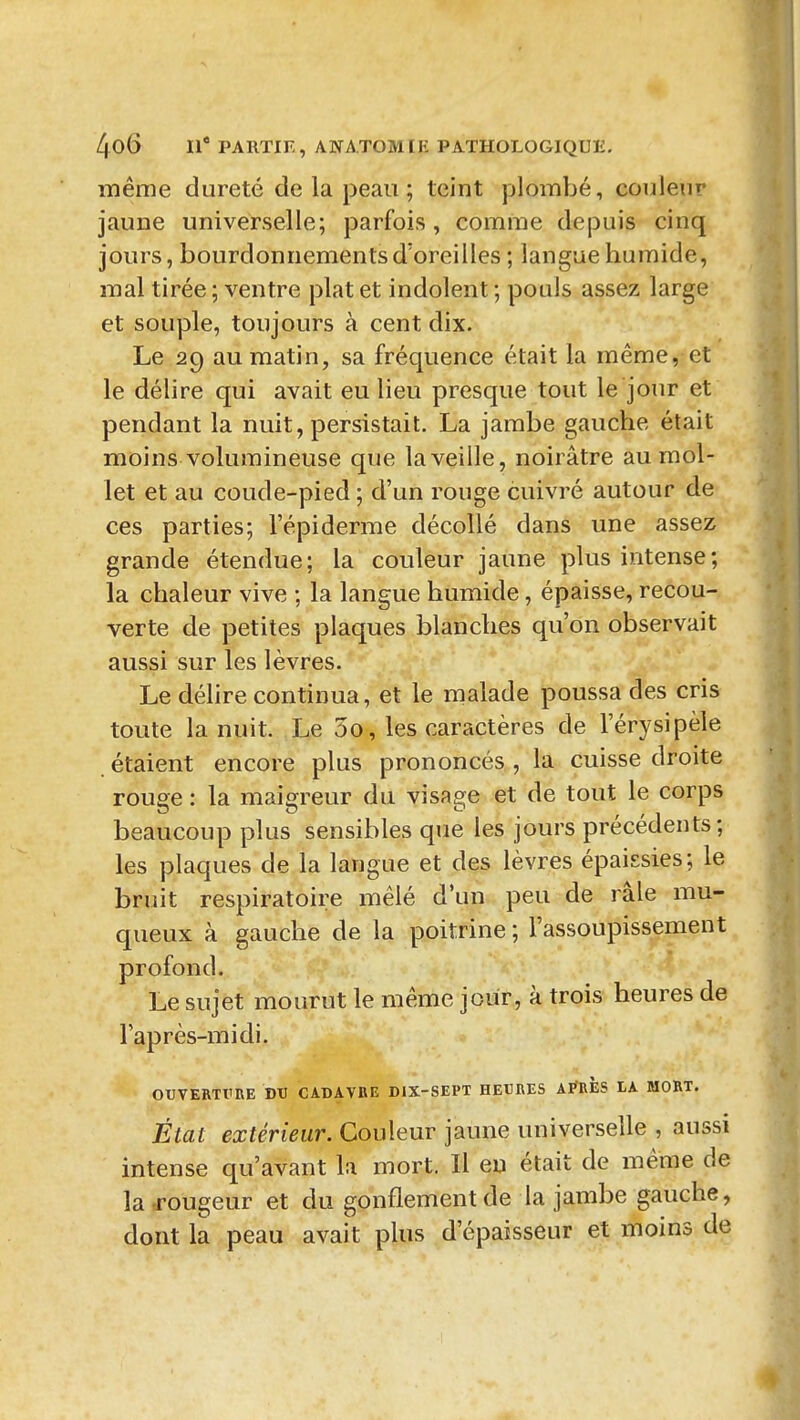 même dureté de la peau ; teint plombé, couleur jaune universelle; parfois, comme depuis cinq jours, bourdonnements d'oreilles ; langue humide, mal tirée ; ventre plat et indolent ; pouls assez large et souple, toujours à cent dix. Le 29 au matin, sa fréquence était la même, et le délire qui avait eu lieu presque tout le jour et pendant la nuit, persistait. La jambe gauche était moins volumineuse que la veille, noirâtre au mol- let et au coude-pied ; d'un rouge cuivré autour de ces parties; l'épi derme décollé dans une assez grande étendue; la couleur jaune plus intense; la chaleur vive ; la langue humide, épaisse, recou- verte de petites plaques blanches qu'on observait aussi sur les lèvres. Le délire continua, et le malade poussa des cris toute la nuit. Le 5o, les caractères de l'érysipèle étaient encore plus prononcés , la cuisse droite rouge : la maisfreur du visage et de tout le corps beaucoup plus sensibles que les jours précédents; les plaques de la langue et des lèvres épaissies; le bruit respiratoire mêlé d'un peu de râle mu- queux à gauche de la poitrine ; l'assoupissement profond. Le sujet mourut le même jour, à trois heures de l'après-midi. OUVERTVIIE DU CADAVRE DIX-SEPT HEUBES ArtlÈS LA MORT. État extérieur. Couleur jaune universelle , aussi intense qu'avant la mort. Il en était de même de la,rougeur et du gonflement de la jambe gauche, dont la peau avait plus d'épaisseur et moins de