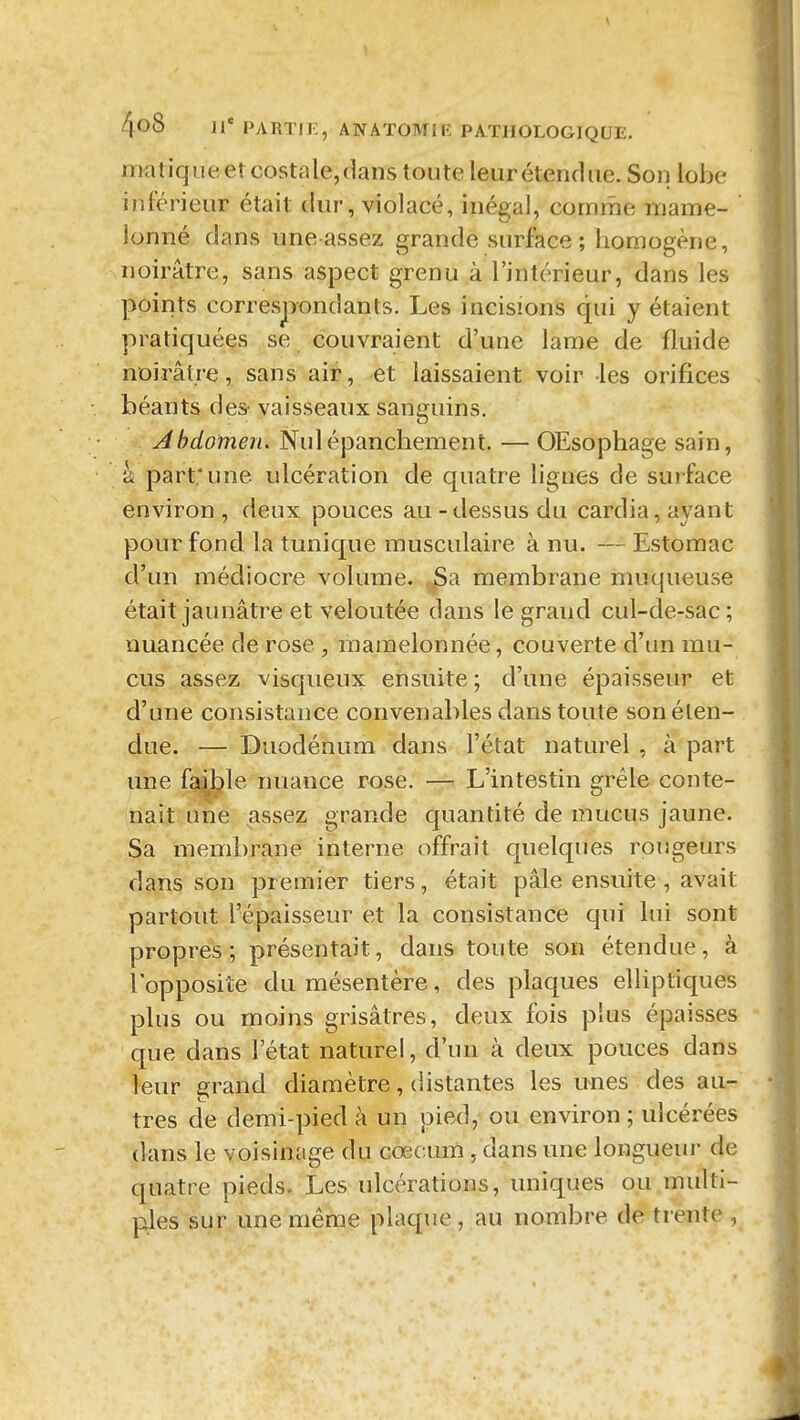 matiquee!costale,<]ans toute leur étendue. Son lobe inférieur était dur, violacé, inégal, comme mame- lonné dans uneassez grande surface; homogène, noirâtre, sans aspect grenu à l'intérieur, dans les points correspondants. Les incisions qui y étaient pratiquées se couvraient d'une lame de fluide noirâtre, sans air, et laissaient voir les orifices béants des- vaisseaux sanguins. Abdomen, Nulépanchement. — OEsophage sain, k part; une ulcération de quatre lignes de surface environ , deux pouces au - dessus du cardia, ayant pour fond la tunique musculaire à nu. — Estomac d'un médiocre volume. jSa membrane muqueuse était jaunâtre et veloutée dans le grand cul-de-sac; nuancée de rose , mamelonnée, couverte d'un mu- cus assez visqueux ensuite ; d'une épaisseur et d'une consistance convenables dans toute son éten- due. — Duodénum dans l'état naturel , à part une fa^le nuance rose, — L'intestin grêle conte- nait une assez grande quantité de mucus jaune. Sa membrane interne offrait quelques rougeurs dans son premier tiers, était pâle ensuite , avait partout l'épaisseur et la consistance qui lui sont propres; présentait, dans toute son étendue, à l opposite du mésentère, des plaques elliptiques plus ou moins grisâtres, deux fois plus épaisses que dans l'état naturel, d'un à deux pouces dans leur grand diamètre, distantes les unes des au- tres de demi-pied à un pied, ou environ ; ulcérées dans le voisinage du cœcum, dans une longueur de quatre pieds. Les ulcérations, uniques ou multi- ples sur une même plaque, au nombre de trente ,