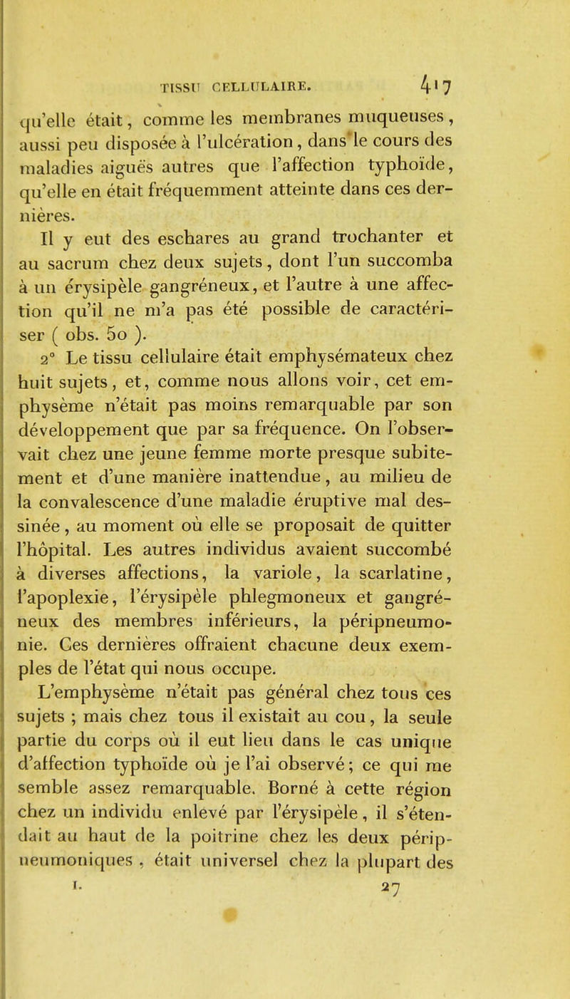 qu'elle était, comme les membranes muqueuses , aussi peu disposée à l'ulcération, dans'le cours des maladies aiguës autres que l'affection typhoïde, qu'elle en était fréquemment atteinte dans ces der- nières. Il y eut des eschares au grand trochanter et au sacrum chez deux sujets, dont l'un succomba à un érysipèle gangréneux, et l'autre à une affec- tion qu'il ne m'a pas été possible de caractéri- ser ( obs. 5o ). 2° Le tissu cellulaire était emphysémateux chez huit sujets, et, comme nous allons voir, cet em- physème n'était pas moins remarquable par son développement que par sa fréquence. On l'obser- vait chez une jeune femme morte presque subite- ment et d'une manière inattendue, au milieu de la convalescence d'une maladie éruptive mal des- sinée , au moment où elle se proposait de quitter l'hôpital. Les autres individus avaient succombé à diverses affections, la variole, la scarlatine, l'apoplexie, l'érysipèle phlegmoneux et gangré- neux des membres inférieurs, la péripneumo- nie. Ges dernières offraient chacune deux exem- ples de l'état qui nous occupe. L'emphysème n'était pas général chez tous ces sujets ; mais chez tous il existait au cou, la seule partie du corps où il eut lieu dans le cas unique d'affection typhoïde où je l'ai observé ; ce qui me semble assez remarquable. Borné à cette région chez un individu enlevé par l'érysipèle, il s'éten- dait au haut de la poitrine chez les deux périp- neumoniques , était universel chez la plupart des