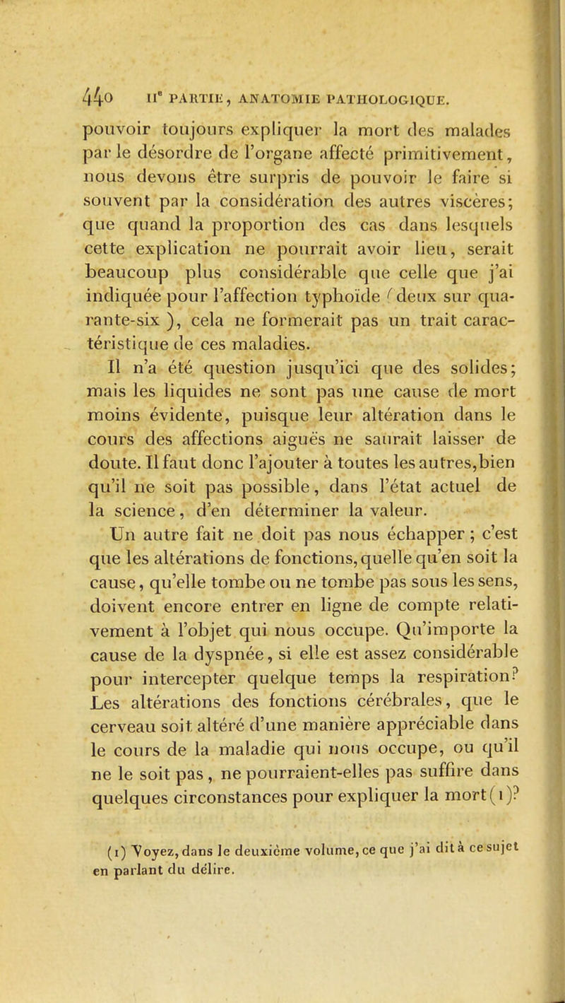 pouvoir toujours expliquer la mort des malades parle désordre de l'organe affecté primitivement, nous devons être surpris de pouvoir le faire si souvent par la considération des autres viscères; que quand la proportion des cas dans lesquels cette explication ne pourrait avoir lieu, serait beaucoup plus considérable que celle que j'ai indiquée pour l'affection typhoïde (' deux sur qua- rante-six ), cela ne formerait pas un trait carac- téristique de ces maladies. Il n'a été question jusqu'ici que des solides; mais les liquides ne sont pas une cause de mort moins évidente, puisque leur altération dans le cours des affections aiguës ne saurait laisser de doute. Il faut donc l'ajouter à toutes les autres,bien qu'il ne soit pas possible, dans l'état actuel de la science, d'en déterminer la valeur. Un autre fait ne doit pas nous échapper; c'est que les altérations de fonctions, quelle qu'en soit la cause, qu'elle tombe ou ne tombe pas sous les sens, doivent encore entrer en ligne de compte relati- vement à l'objet qui nous occupe. Qu'importe la cause de la dyspnée, si elle est assez considérable pour intercepter quelque temps la respiration? Les altérations des fonctions cérébrales, que le cerveau soit altéré d'une manière appréciable dans le cours de la maladie qui nous occupe, ou qu'il ne le soit pas , ne pourraient-elles pas suffire dans quelques circonstances pour expliquer la mort(i)? (i) Voyez, dans Je deuxième volume, ce que j'ai dit à ce sujet en parlant du délire.