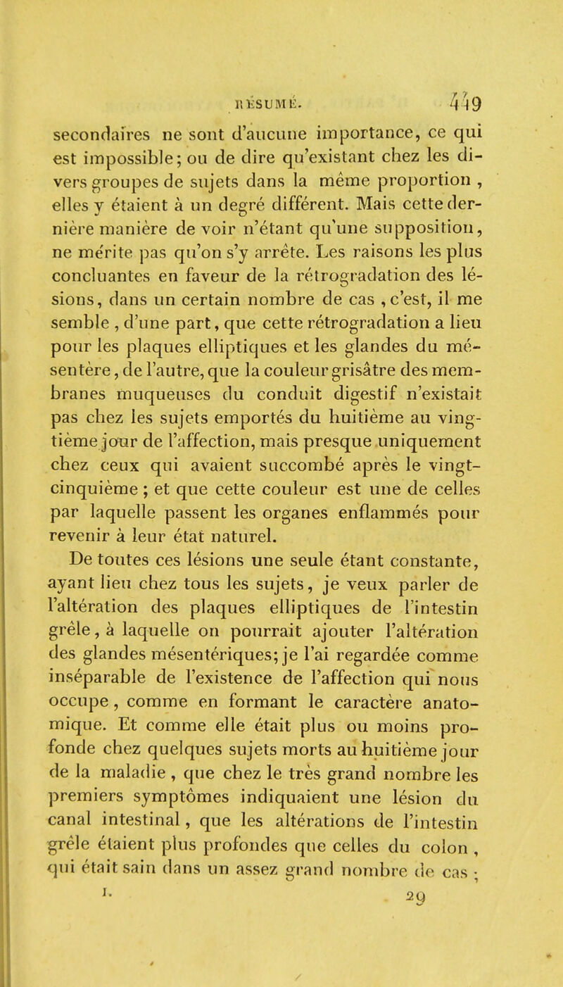 151ÎSUMÉ. 459 secondaires ne sont d'aucune importance, ce qui est impossible; ou de dire qu'existant chez les di- vers groupes de sujets dans la même proportion , elles y étaient à un degré différent. Mais cette der- nière manière de voir n'étant qu'une supposition, ne me'rite pas qu'on s'y arrête. Les raisons les plus concluantes en faveur de la rétrogradation des lé- sions, dans un certain nombre de cas , c'est, il me semble , d'une part, que cette rétrogradation a lieu pour les plaques elliptiques et les glandes du mé- sentère , de l'autre, que la couleur grisâtre des mem- branes muqueuses du conduit digestif n'existait pas chez les sujets emportés du huitième au ving- tième jour de l'affection, mais presque uniquement chez ceux qui avaient succombé après le vingt- cinquième ; et que cette couleur est une de celles par laquelle passent les organes enflammés pour revenir à leur état naturel. De toutes ces lésions une seule étant constante, ayant lieu chez tous les sujets, je veux parler de l'altération des plaques elliptiques de l'intestin grêle, à laquelle on pourrait ajouter l'altération des glandes mésentériques; je l'ai regardée comme inséparable de l'existence de l'affection qui nous occupe, comme en formant le caractère anato- mique. Et comme elle était plus ou moins pro- fonde chez quelques sujets morts au huitième jour de la maladie , que chez le très grand nombre les premiers symptômes indiquaient une lésion du canal intestinal, que les altérations de l'intestin grêle étaient plus profondes que celles du colon , qui était sain dans un assez grand nombre de cas ; 29