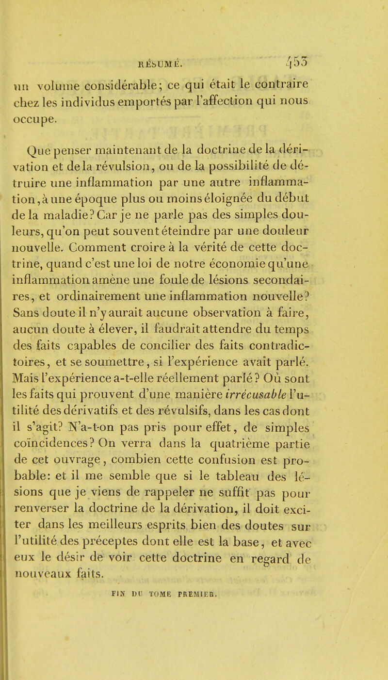 RÉSUMÉ. '^|55 \m volume considérable; ce qui était le contraire chez les individus emportés par laffection qui nous occupe. Que penser maintenant de la doctrine de la déri- vation et delà révulsion, ou de la possibilité de dé- truire une inflammation par une autre inflamma- tion, à une époque plus ou moins éloignée du début delà maladie? Car je ne parle pas des simples dou- leurs, qu'on peut souvent éteindre par une douleur nouvelle. Comment croire à la vérité de cette doc- trine, quand c'est une loi de notre économie qu'une inflammation amène une foule de lésions secondai- res, et ordinairement une inflammation nouvelle? Sans doute il n'y aurait aucune observation à faire, aucun doute à élever, il faudrait attendre du temps des faits capables de concilier des faits contradic- toires, et se soumettre, si l'expérience avait parlé. Mais l'expériencea-t-elle réellement parié? Où sont les faits qui prouvent d'une manière irrécusable l'u- tilité des dérivatifs et des révulsifs, dans les cas dont il s'agit? N'a-t-on pas pris pour effet, de simples coïncidences? On verra dans la quatrième partie de cet ouvrage, combien cette confusion est pro- bable: et il me semble que si le tableau des lé- sions que je viens de rappeler ne suffit pas pour renverser la doctrine de la dérivation, il doit exci- ter dans les meilleurs esprits bien des doutes sur l'utilité des préceptes dont elle est la base, et avec eux le désir de voir cette doctrine en regard de nouveaux faits. FIK l)V TOME PREMIEB,