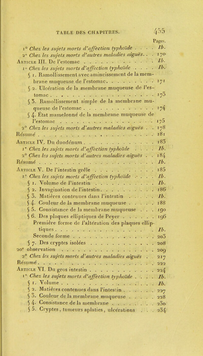 TABLE DES CHAPITRES. 4-^5 Pages. x'^ Chez les sujets morts d'affection typhoïde . . . . Ib. 2 Chez les sujets morts d'autres maladies aiguës. . . 170 Article III. De l'estomac I  Chez les sujets morts d'affection typhoïde .... Ib. § r. Ramollissement avec amincissement de la mem- brane muqueuse de l'estomac 17^ § 2. Ulcération de la membrane muqueuse de l'es- tomac § 5, Ramollissement simple de la membrane mu- queuse de l'estomac 174 § 4- État mamelonné' de la membrane muqueuse de l'estomac 175 1° Chez les sujets morts d'autres maladies arguës . .178 Résume' 181 Article IV. Du duode'num i83 1' Chez les sujets morts d'affection typhoïde .... Ib. 2° Chez les sujets morts d'autres maladies aiguës . . 184 Résume' Ib. Article V. De l'intestin grêle i85 1° Chez les sujets morts d'affection typhoïde . . . Ib. § I. Volume de l'intestin Ib. §2, Invagination de l'intestin 186 § 3. Matières contenues dans l'intestin ..... Ib. § 4- Couleur de la membrane muqueuse 188 § 5. Consistance de la membrane muqueuse . . . xgo § 6. Des plaques elliptiques de Peyer ig6 Première forme de i'alte'ration des plaques ellip- tiques Ib, Seconde forme 2o3 § 7. Des cryptes isolées 208 20 observation 209 2° Chez les sujets morts d'autres maladies aiguës . . 217 Résume' 222 Article VI. Du gros intestin 224 i Chez les sujets morts d'affection typhoïde . . . . Ib. § I. Volume §2. Matières contenues dans l'intestin 227 §3. Couleur de la membrane muqueuse 228 § 4- Consistance de la membrane 23o §5. Cryptes, tumeurs aplaties, ulccraticns . . . 234