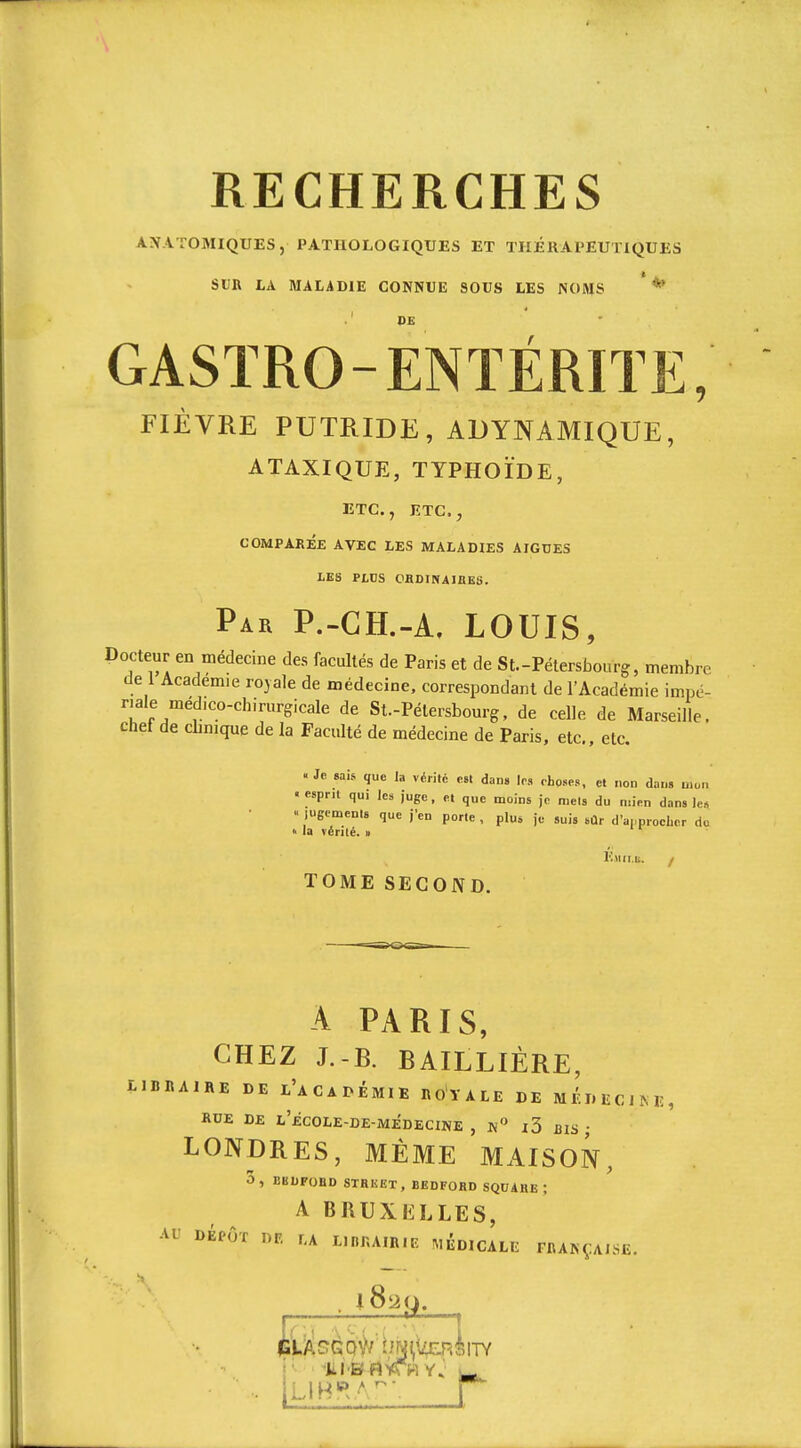 ANATOMIQUES, PATHOLOGIQUES ET THÉKAPEUTIQUES Sun LA MALADIE CONNUE SOUS LES NOMS *^ CASTRO-ENTÉRITE, FIÈVRE PUTRIDE, ADYNAMIQUE, ATAXIQUE, TYPHOÏDE, ETC., ETC., COMPAREE AVEC LES MALADIES AIGUËS LES PLUS OHDINAiaES. Par P.-GH.-A, LOUIS, Docteur en médecine des facultés de Paris et de St.-Pétersbourg, membre de 1 Académie royale de médecine, correspondant de l'Académie impé- riale médico-chirurgicale de St.-Pétersbourg, de celle de Marseille, chef de cbnique de la Faculté de médecine de Paris, etc., etc. . Je «ais que la vérité est dan» les choses, et non dans mon ■ esprit qui les juge, et que moins je mets du mien dans le* « lugemenls que j'en porte , plus je suis sûr d'appiocLor do » la vérité. » Hjiii.ii. / TOME SECOND. A PARIS, CHEZ J.-B. BAILLIÈRE, LIBBAIHE DE l'aCADÉMIE ROYALE DE MÉDECINE, RUE DE l'ecOLE-DE-MÉDECINE , l3 biS ■ LONDRES, MÊME MAISON, 3, BBUFOBD STHKEX, BEDFOHD SQUABE ; A BRUXELLES, Af DÉPÔT nr. f.A L.njuin.E médicale rnANÇAiSE.