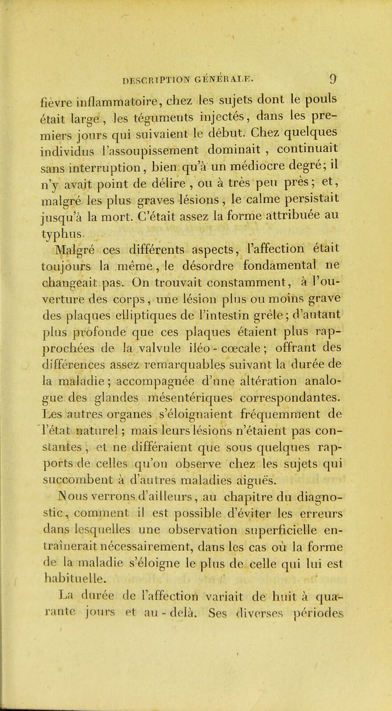 \ DESCRIPTION GÉNÉRALE. 9 fièvre inflarnrnatoire, chez les sujets dont le pouls était large, les téguments injectés, dans les pre- miers jours qui suivaient le début. Chez quelques individus l'assoupissement dominait , continuait sans interruption, bien qu'à un médiocre degré; il n'y avait point de délire , ou à très peu près; et, malgré les plus graves lésions, le calme persistait jusqu'à la mort. C'était assez la forme attribuée au typhus. Malgré ces différents aspects, l'affection était toujours la même, le désordre fondamental ne changeait pas. On trouvait constamment, à l'ou- verture des corps, une lésion plus ou moins grave des plaques elliptiques de l'intestin grêle ; d'autant plus profonde que ces plaques étaient plus rap- prochées de la valvule iléo - cœcale ; offrant des différences assez: remarquables suivant la durée de la maladie ; accompagnée d'une altération analo- gue des glandes mésentériques correspondantes. Les autres organes s'éloignaient fréquemment de l'état naturel ; mais leurs lésions n'étaient pas con- stantes , et ne différaient que sous quelques rap- ports de celles qu'on observe chez les sujets qui succombent à d'autres maladies aiguës. INous verrons d'ailleurs, au chapitre du diagno- stic, comment il est possible d'éviter les erreurs dans lesquelles une observation superficielle en- traînerait nécessairement, dans les cas où la forme de la maladie s'éloigne le plus de celle qui lui est habituelle. La durée de l'affection variait de huit à qua- rante jours et au-delà. Ses diverses périodes t