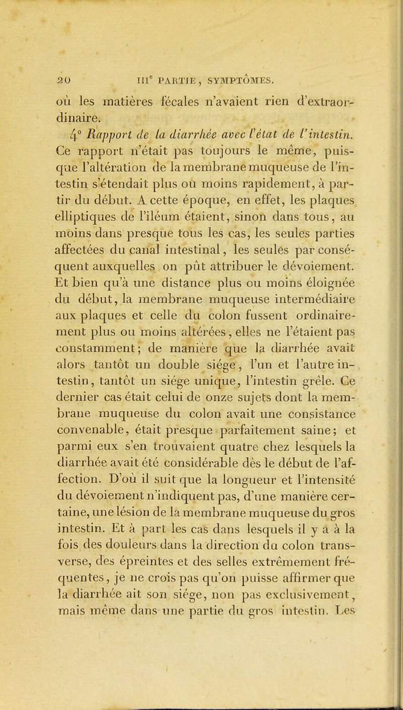 où les matières fécales n'avaient rien d'extraoi-- dinaire. 4° Rapport de ta diarrhée avec l'état de l'intestin. Ce rapport n'était pas toujours le même, puis- que l'altération de la membrane muqueuse de l'in- testin s'étendait plus ou moins rapidement, à par- tir du début. A cette époque, en effet, les plaques elliptiques de l'iléum étaient, sinon dans tous, au moins dans presque tous les cas, les seules parties affectées du canal intestinal, les seules par consé- quent auxquelles on pût attribuer le dévoiement. Et bien qu'à une distance plus ou moins éloignée du début, la membrane muqueuse intermédiaire aux plaques et celle du colon fussent ordinaire- ment plus ou moins altérées, elles ne l'étaient pas constamment ; de manière que la diarrhée avait alors tantôt un double siège, l'un et l'autre in- testin, tantôt un siège unique, l'intestin grêle. Ce dernier cas était celui de onze sujets dont la mem- brane muqueuse du colon avait une consistance convenable, était presque parfaitement saine; et parmi eux s'en trouvaient quatre chez lesquels la diarrhée avait été considérable dès le début de l'af- fection. D'où il suit que la longueur et l'intensité du dévoiement n'indiquent pas, d'une manière cer- taine, une lésion de la membrane muqueuse du gros intestin. Et à part les cas dans lesquels il y a à la fois des douleurs dans la direction du colon trans- verse, des épreintes et des selles extrêmement fré- quentes, je ne crois pas qu'on puisse affirmer que la diarrhée ait son siège, non pas exclusivement, mais même dans une partie du gros intestin. Les