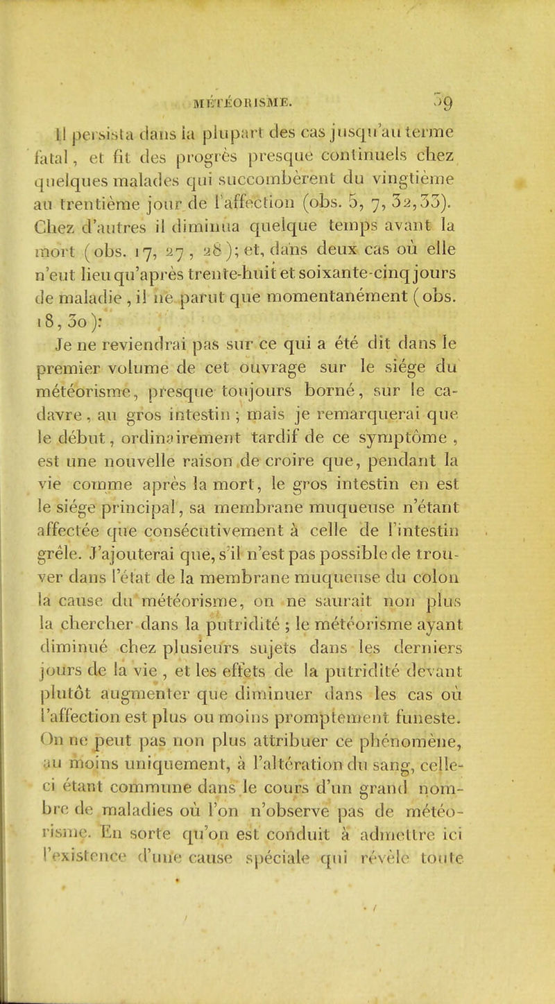 MÉTÉOIUSME. v)9 Il persista clans la plupart des cas jusqu au terme fatal, et fit des progrès presque continuels chez quelques malades qui succombèrent du vingtième au trentième jour de l affection (obs. 5, 7, 32,33). Chez d'autres il diminua quelque temps avant la mort (obs. 17, 27, 28); et, dans deux cas où elle n'eut lieu qu'après trente-huit et soixante-cinq jours de maladie , il né parut que momentanément (obs. 18, 3o): Je ne reviendrai pas sur ce qui a été dit dans le premier volume de cet ouvrage sur le siège du météorisme, presque toujours borné, sur le ca- davre, au gros intestin ; mais je remarquerai que le début, ordinairement tardif de ce symptôme , est une nouvelle raison .de croire que, pendant la vie comme après la mort, le gros intestin en est le siège principal, sa membrane muqueuse n'étant affectée que consécutivement à celle de l'intestin grêle. J'ajouterai que, s'il n'est pas possible de trou- ver dans l'état de la membrane muqueuse du colon la cause du'météorisme, on ne saurait non plus la chercher dans la putridité ; le météorisme ayant diminué chez plusieurs sujets dans les derniers jours de la vie , et les effets de la putridité devant plutôt augmenter que diminuer dans les cas où l'affection est plus ou moins promptement funeste. On ne peut pas non plus attribuer ce phénomène, au moins uniquement, à l'al tération du sang, cejle- ci étant commune dans le cours d'un grand nom- bre de maladies où l'on n'observe pas de météo- risiue. En sorte qu'on est conduit à admettre ici l'existence d'une cause spéciale qui révèle toute