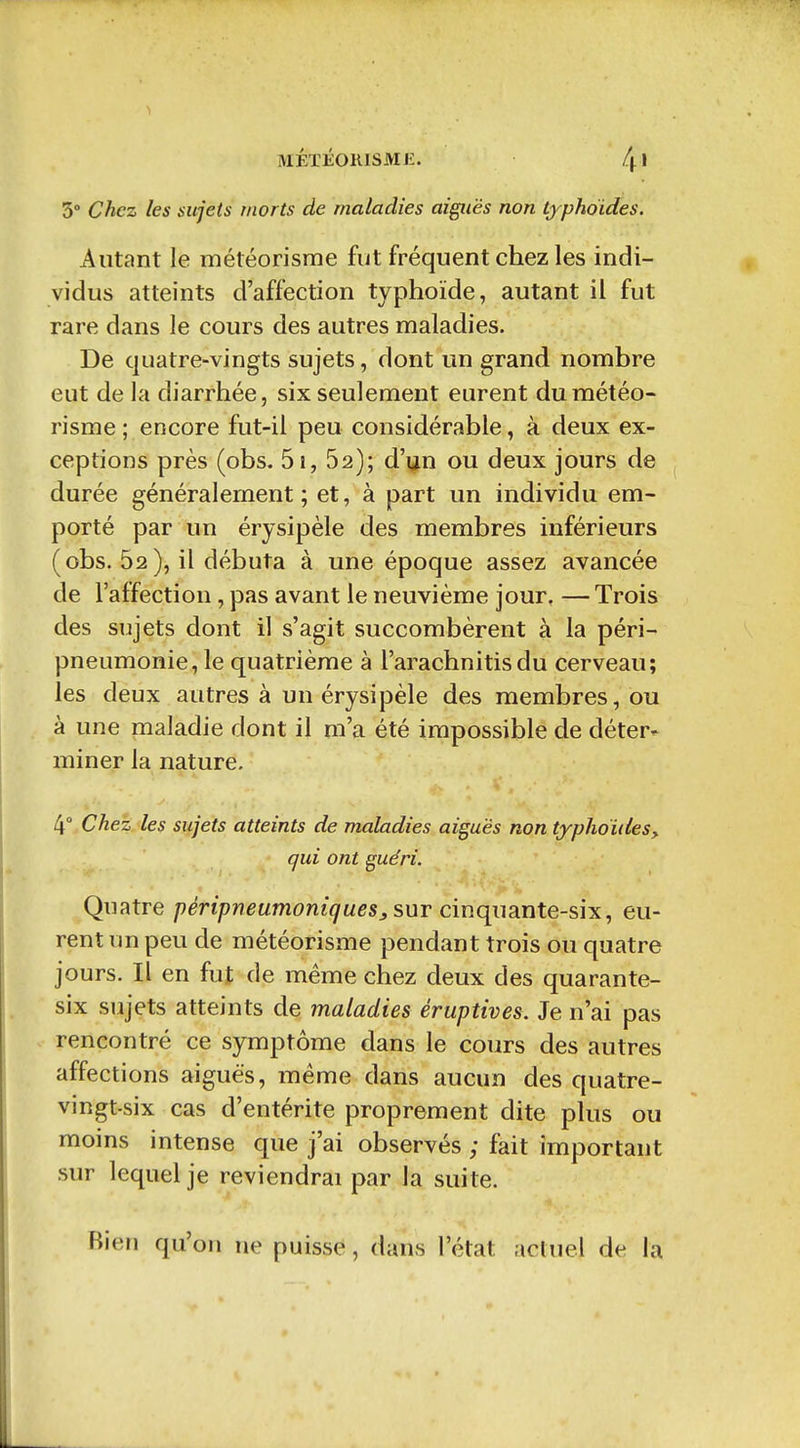 MÉTÉOKISME. /j.! 3* Chez les sujets morts de maladies aiguës non typhoïdes. Autant le météorisme fut fréquent chez les indi- vidus atteints d'affection typhoïde, autant il fut rare dans le cours des autres maladies. De quatre-vingts sujets, dont un grand nombre eut de la diarrhée, six seulement eurent du météo- risme ; encore fut-il peu considérable, à deux ex- ceptions près (obs. 5i, 62); d'^n ou deux jours de durée généralement; et, à part un individu em- porté par un érysipèle des membres inférieurs (obs. 52), il débuta à une époque assez avancée de l'affection, pas avant le neuvième jour, —Trois des sujets dont il s'agit succombèrent à la péri- pneumonie, le quatrième à l'arachnitisdu cerveau; les deux autres à un érysipèle des membres, ou à une maladie dont il m'a été impossible de déter- miner la nature. 4° Chez les sujets atteints de maladies aiguës non typhoïdes y qui ont guéri. Quatre péripneumontques, sur cinqimnte-six, eu- rent un peu de météorisme pendant trois ou quatre jours. Il en fut de même chez deux des quarante- six sujets atteints de maladies éruptives. Je n'ai pas rencontré ce symptôme dans le cours des autres affections aiguës, même dans aucun des quatre- vingt-six cas d'entérite proprement dite plus ou moins intense que j'ai observés ; fait important sur lequel je reviendrai par la suite. Bien qu'on ne puisse, dans l'état actuel de la