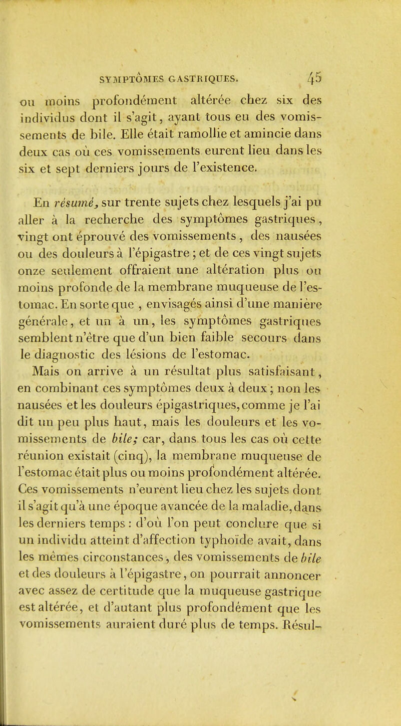 OU moins profondément altérée chez six des individus dont il s'agit, ayant tous eu des vomis- sements de bile. Elle était ramollie et amincie dans deux cas où ces vomissements eurent lieu dans les six et sept derniers jours de l'existence. En résumé, sur trente sujets chez lesquels j'ai pu aller à la recherche des symptômes gastriques, vingt ont éprouvé des vomissements , des nausées ou des douleurs à l'épigastre ; et de ces vingt sujets onze seulement offraient une altération plus ou moins profonde de la membrane muqueuse de l'es- tomac. En sorte que , envisagés ainsi d'une manière générale, et un à un, les symptômes gastriques semblent n'être que d'un bien faible secours dans le diagnostic des lésions de l'estomac. Mais on arrive à un résultat plus satisfaisant, en combinant ces symptômes deux à deux ; non les nausées et les douleurs épigastriques, comme je l'ai dit un peu plus haut, mais les douleurs et les vo- missements de bite; car, dans tous les cas où cette réunion existait (cinq), la membrane muqueuse de l'estomac était plus ou moins profondément altérée. Ces vomissements n'eurent lieu chez les sujets dont il s'agit qu'à une époque avancée de la maladie, dans les derniers temps : d'où l'on peut conclure que si un individu atteint d'affection typhoïde avait, dans les mêmes circonstances, des vomissements de bile et des douleurs à l'épigastre, on pourrait annoncer avec assez de certitude que la muqueuse gastrique est altérée, et d'autant plus profondément que les vomissements auraient duré plus de temps. Résul-