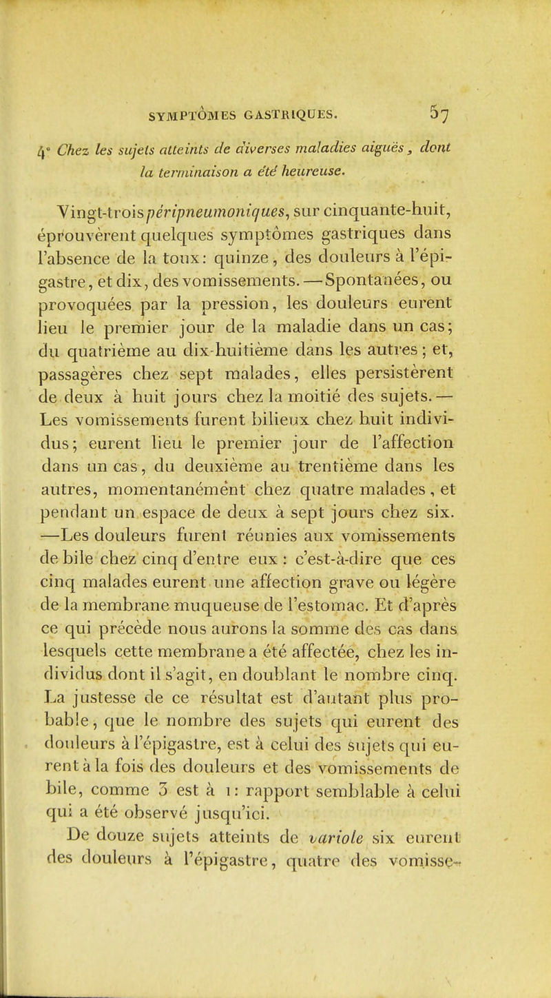 4° Chez les sujets atteints de diverses maladies aiguës, dont la terminaison a été heureuse. Yingt-troispérîpneumoniques^ sur cinquante-huit, éprouvèrent quelques symptômes gastriques dans l'absence de la toux: quinze, des douleurs à l'épi- gastre, et dix, des vomissements. — Spontanées, ou provoquées par la pression, les douleurs eurent lieu le premier jour de la maladie dans un cas; du quatrième au dix-huitième dans les autres ; et, passagères chez sept malades, elles persistèrent de deux à huit jours chez la moitié des sujets.— Les vomissements furent bilieux chez huit indivi- dus; eurent lieu le premier jour de l'affection dans un cas, du deuxième au trentième dans les autres, momentanément chez quatre malades , et pendant un espace de deux à sept jours chez six. —Les douleurs furent réunies aux vomissements débile chez cinq d'entre eux: c'est-à-dire que ces cinq malades eurent une affection grave ou légère de la membrane muqueuse de l'estomac. Et d'après ce qui précède nous aurons la somme des cas dans lesquels cette membrane a été affectée, chez les in- dividus dont il s'agit, en doublant le nombre cinq. La justesse de ce résultat est d'autant plus pro- bable, que le nombre des sujets qui eurent des , douleurs à l'épigastre, est à celui des sujets qui eu- rent à la fois des douleurs et des vomissements de bile, comme 3 est à i: rapport semblable à celui qui a été observé jusqu'ici. De douze sujets atteints de variole six eurent des douleurs à l'épigastre, quatre des vom.issçr,