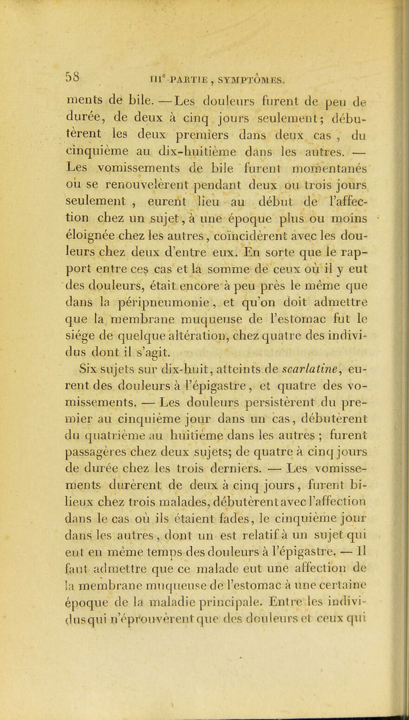 nients de bile.—Les douleurs furent de peu de durée, de deux à cinq jours seulement; débu- tèrent les deux premiers dans deux cas , du cinquième au dix-huitième dans les autres. — Les vomissements de bile furent momentanés oîi se renouvelèrent pendant deux ou trois jours seulement , eurent lieu au début de l'affec- tion chez un sujet, à une époque plus ou moins éloignée chez les autres, coïncidèrent avec les dou- leurs chez deux d'entre eux. En sorte que le rap- port entre ceç cas et la somme de ceux où il y eut des douleurs, était encore à peu près le même que dans la péripneumonie, et qu'on doit admettre que la membrane muqueuse de l'estomac fut le siège de quelque altération, chez quatre des indivi- dus dont il s'agit. Six sujets sur dix-huit, atteints de scarlatine^ eu- rent des douleurs à l'épigastre, et quatre des vo- missements. — Les douleurs persistèrent du pre- mier au cinquième jour dans un cas, débutèrent du quatrième au huitième dans les autres ; furent passagères chez deux sujets; de quatre à cinq jours de durée chez les trois derniers. — Les vomisse- ments durèrent de deux à cinq jours, furent bi- lieux chez trois malades, débutèrent avec l'affection dans le cas où ils étaient fades, le cinquième jour dans les autres, dont un est relatif à un sujet qui eut en même temps des douleurs à l'épigastre. — Il faut admettre que ce malade eut une affection de la membrane muqueuse de l'estomac à une certaine époque de la maladie principale. Entre les indivi- dusqui n'éprouvèrent que des douleurs et ceux qui