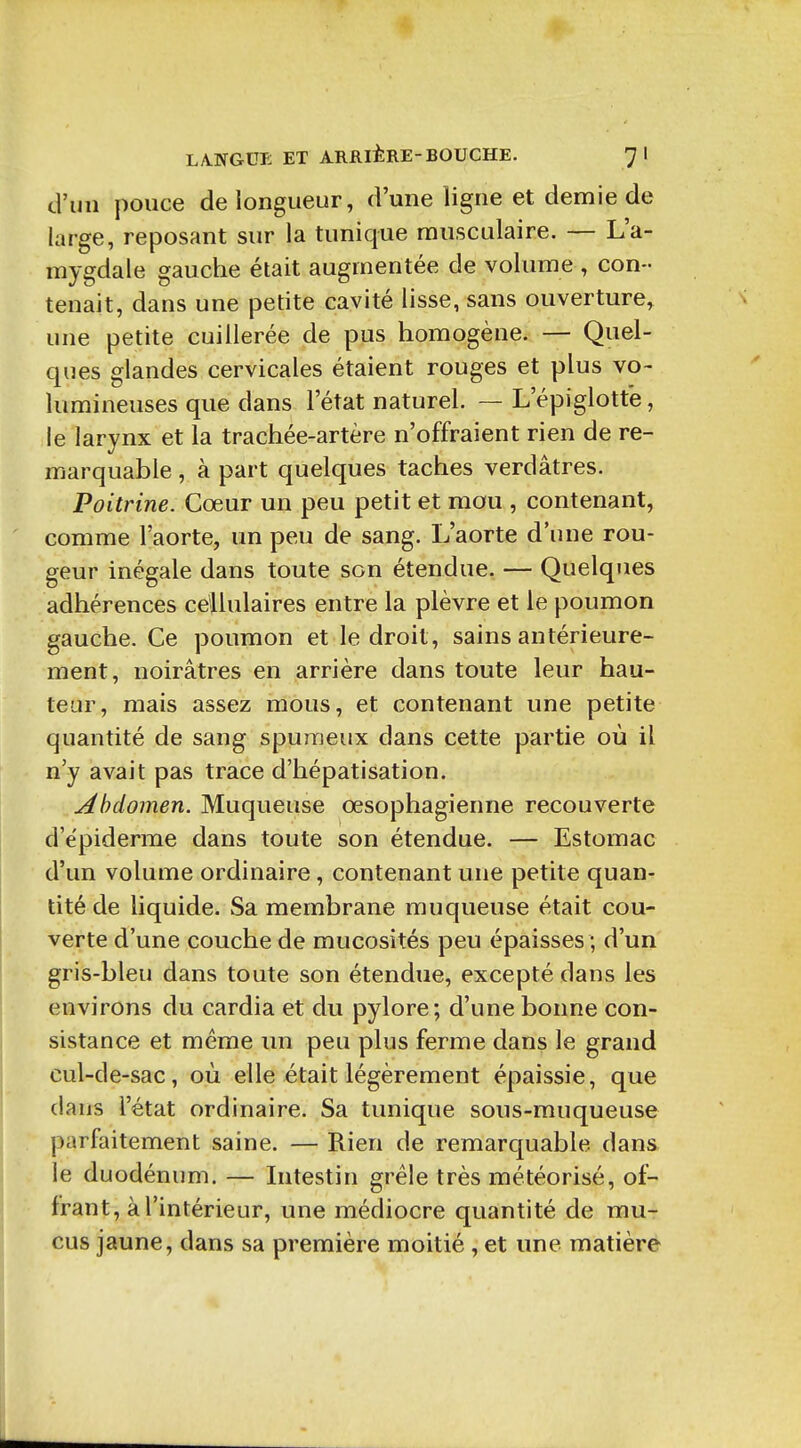 d'un pouce de longueur, d'une ligne et demie de large, reposant sur la tunique musculaire. — L'a- mygdale gauche était augmentée de volume , con- tenait, dans une petite cavité lisse, sans ouverture, une petite cuillerée de pus homogène. — Quel- ques glandes cervicales étaient rouges et plus vo- lumineuses que dans l'état naturel. — L'épiglotte, le larynx et la trachée-artère n'offraient rien de re- marquable , à part quelques taches verdâtres. Poitrine. Cœur un peu petit et mou , contenant, comme l'aorte, un peu de sang. L'aorte d'une rou- geur inégale dans toute son étendue. — Quelques adhérences cellulaires entre la plèvre et le poumon gauche. Ce poumon et le droit, sains antérieure- ment, noirâtres en arrière dans toute leur hau- teur, mais assez mous, et contenant une petite quantité de sang spumeux dans cette partie où il n'y avait pas trace d'hépatisation. Abdomen. Muqueuse œsophagienne recouverte d'ëpiderme dans toute son étendue. — Estomac d'un volume ordinaire, contenant une petite quan- tité de liquide. Sa membrane muqueuse était cou- verte d'une couche de mucosités peu épaisses ; d'un gris-bleu dans toute son étendue, excepté dans les environs du cardia et du pylore; d'une bonne con- sistance et même un peu plus ferme dans le grand cul-de-sac, où elle était légèrement épaissie, que dans l'état ordinaire. Sa tunique sous-muqueuse parfaitement saine. — Rien de remarquable dans le duodénum. — Intestin grêle très météorisé, of- frant, à l'intérieur, une médiocre quantité de mu- cus jaune, dans sa première moitié , et une matière