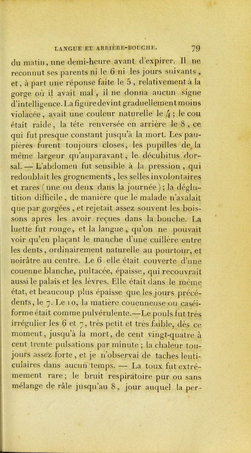 (lu matin, une demi-heui e avant d'expirer. Il ne reconnut ses parents ni le 6 ni les jours suivants , et, à part une réponse faite le 5 , relativement à la gorge où il avait mal, il ne donna aucun signe d'intelligence. La figure devint graduellement moins violacée, avait une couleur naturelle le 4; le cou était raide, la téte renversée en arrière le 8 , ce qui fut presque constant jusqu'à la mort. Les pau- pières f'irent toujours closes, les pupilles de, la même largeur qu'auparavant, le décubitus dor- sal. — Vabdomen fut sensible à la pression , qui redoublait les grognements, les selles involontaires et rares (une ou deux dans la journée) ; la déglu- tition difficile , de manière que le malade n'avalait que par gorgées , et rejetait assez souvent les bois- sons après les avoir reçues dans la bouche. La luette fut rouge, et la langue , qu'on ne pouvait voir qu'en plaçant le manche d'une cuillère entre les dents, ordinairement naturelle au pourtour, et noirâtre au centre. Le 6 elle était couverte d'une couenne blanche, pultacée, épaisse, qui recouvrait aussi le palais et les lèvres. Elle était dans le même état, et beaucoup plus épaisse que les jours précé- dents, le 7. Le 10, la matière couenneuse ou caséi- forme était comme pulvérulente.—Le pouls fut très irrégulier les 6 et 7, très petit et très faible, dès ce moment, jusqu'à la mort, de cent vingt-quatre à cent trente pulsations par minute ; la chaleur tou- jours assez forte, et je n'observai de taches lenti- culaires dans aucun temps. — La toux fut extrê- mement rare ; le bruit respiratoire pur ou sans mélange de râle jusqu'au 8, jour auquel la per-