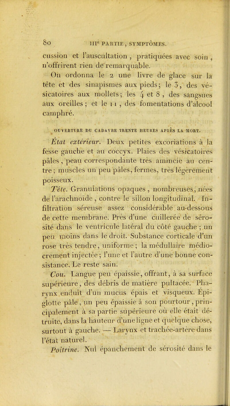 cussion et l'auscultation , pratiquées avec soin , n'offrirent rien de remarquable. On ordonna le 2 une livre de glace sur la téte et des sinapismes aux pieds ; le 3, des vé- sicatoires aux mollets ; les ^ et 8 , des sangsues aux oreilles ; et le 11 , des fomentations d'alcool camphré. OrVERTBRÎ Dtl CADAVRE TRENTE HEDRES APRES LA MORT. ■ Etat extérieur. Deux petites excoriations à la fesse gauche et au coccyx. Plaies des vésicatoires pâles, peau correspondante très amincie au cen- tre ; muscles un peu pâles, fermes, très légèrement poisseux. Têle. Granulations opaques, nombreuses, nées de l'arachnoïde , contre le sillon longitudinal. In- filtration séreuse assez considérable au-dessous de cette membrane. Près d'une cuillerée de séro- sité dans le ventricule latéral du côté gauche ; un peu moins dans le droit. Substance corticale d'un rose très tendre, uniforme; la médullaire médio- crement injectée ; l'une et l'autre d'une bonne con- sistance. Le reste sain. Cou. Langue peu épaissie, offrant, à sa surface supérieure, des débris de matière pultacée. Pha- rynx enduit d'un mucus épais et visqueux. Epi- glotte pâle, un peu épaissie à son pourtour , prin- cipalement à sa partie supérieure où elle était dé- truite, dans la hauteur d'une ligne et quelque chose, surtout à gauche. — Larynx et trachée-artère dans l'état naturel. Poitrine. Nul épanchement de sérosité dans le