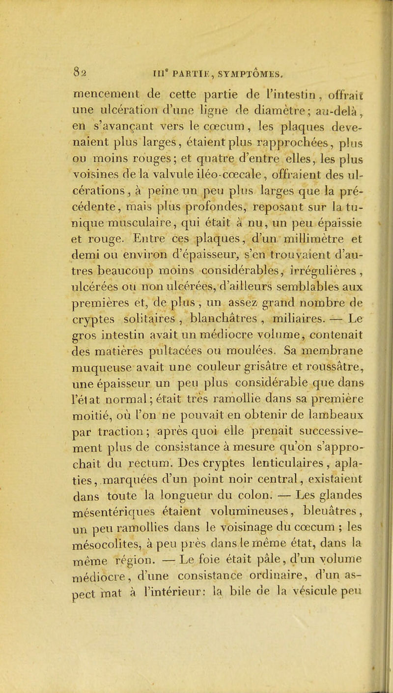 mencement de cette partie de l'intestin, offrait une ulcération d'une ligne de diamètre; au-delà, en s'avançant vers le cœcum, les plaques deve- naient plus larges, étaient plus rapprochées, plus ou moins rouges; et quatre d'entre elles, les plus voisines de la valvule iléo-cœcale, offraient des ul- cérations, à peine un peu plus larges que la pré- cédente, mais plus profondes, reposant sur la tu- nique musculaire, qui était à nu, un peu épaissie et rouge. Entre ces plaques, d'un millimètre et demi ou environ d'épaisseur, s'en trouvaient d'au- tres beaucoup moins considérables, irrégulières, ulcérées ou non ulcérées, d'ailleurs semblables aux premières et, de plus , un assez grand nombre de cryptes solitaires , blanchâtres , miliaires. — Le gros intestin avait un médiocre volume, contenait des matières pultacées ou moulées. Sa membrane muqueuse avait une couleur grisâtre et roussâtre, une épaisseur un peu plus considérable que dans l'état normal ; était très ramollie dans sa première moitié, où l'on ne pouvait en obtenir de lambeaux par traction ; après quoi elle prenait successive- ment plus de consistance à mesure qu'on s'appro- chait du rectum. Des cryptes lenticulaires , apla- ties , marquées d'un point noir central, existaient dans toute la longueur du colon. — Les glandes mésentériques étaient volumineuses, bleuâtres, un peu ramollies dans le voisinage du cœcum ; les mésocolites, à peu près dans le même état, dans la même région. —Le foie était pâle, d'un volume médiocre, d'une consistance ordinaire, d'un as- pect mat à l'intérieur: la bile de la vésicule peu