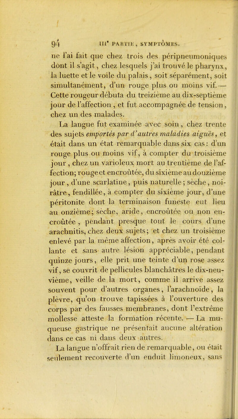 ne ï'ai fait que chez trois des péripneumoniques dont il s'agit, chez lesquels j'ai trouvé le pharynx, la luette et le voile du palais, soit séparément, soit simultanément, d'un rouge plus on moins vif.— Cette rougeur débuta du treizième au dix-septième jour de l'affection , et fut accompagnée de tension, chez un des malades. La langue fut examinée avec soin, chez trente des sujets emportés par d'autres maladies aiguës, et était dans un état remarquable dans six cas : d'un rouge plus ou moins vif, à compter du troisième jour, chez un varioleux mort au trentième de l'af- fection; rouge et encroûtée, du sixième au douzième jour , d'une scarlatine, puis naturelle ; sèche, noi- râtre, fendillée, à compter du sixième jour, d'une péritonite dont la terminaison funeste eut lieu au onzième; sèche, aride, encroûtée ou non en- croûtée , pendant presque tout le cours d'une araclinitis, chez deux sujets ; et chez un troisième enlevé par la même affection, après avoir été col- lante et sans autre lésion appréciable, pendant quinze jours, elle prit une teinte d'un rose assez vif, se couvrit de pellicules blanchâtres le dix-neu- vième, veille de la mort, comme il arrive assez souvent pour d'autres organes, l'arachnoïde, la plèvre, qu'on trouve tapissées à l'ouverture des corps par des fausses membranes, dont l'extrême mollesse atteste la formation récente. — La mu- queuse gastrique ne présentait aucune altération dans ce cas ni dans deux autres, La langue n'offrait rien de remarquable, ou était seulement recouverte d'un enduit limoneux, sans