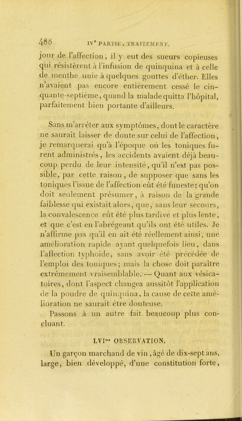 4Sij IV PA.RTIE , TRA.lTF.MHi\T. jour de l'affection, il y eut des sueurs copieuses qui résistèrent à l'infusion de quinquina et à celle de menthe unie à quelques gouttes d ether. Elles n'avaient pas encore entièrement cessé le cin- quante-septième, quand la malade quitta l'hôpital, parfaitement bien portante d'ailleurs. Sans m'arréter aux symptômes, dont le caractère ne saurait laisser de doute sur celui de l'affection, je remarquerai qu'à l'époque où les toniques fu- rent administrés , les accidents avaient déjà beau- coup perdu de leur intensité, qu'il n'est pas pos- sible, par cette raison , de supposer que sans les toniques l'issue de l'affection eût été funeste; qu'on doit seidement présumer, à raison de la grande faiblesse qui existait alors, que, sans leur secours, la convalescence eût été plus tardive et plus lente, et que c'est en l'abrégeant qu'ils ont été utiles. Je n'affirme pas qu'il en ait été réellement ainsi, une amélioration rapide ayant quelcjuefois lieu, dans l'affection typhoïde, sans avoir été précédée de l'emploi des toniques; mais la chose doit paraître extrêmement vraisemblable. ~ Quant aux vésica- toires, dont l'aspect clunigea aussitôt l'application (îe la poudre de quinquina, la cause de cette amé- lioration ne saurait être douteuse. Passons à un autre fait beaucoup plus con- cluant. LV1« OBSERVATION. Un garçon marchand de vin , âgé de dix-sept ans, large, bien développé, d'une constitution forte,