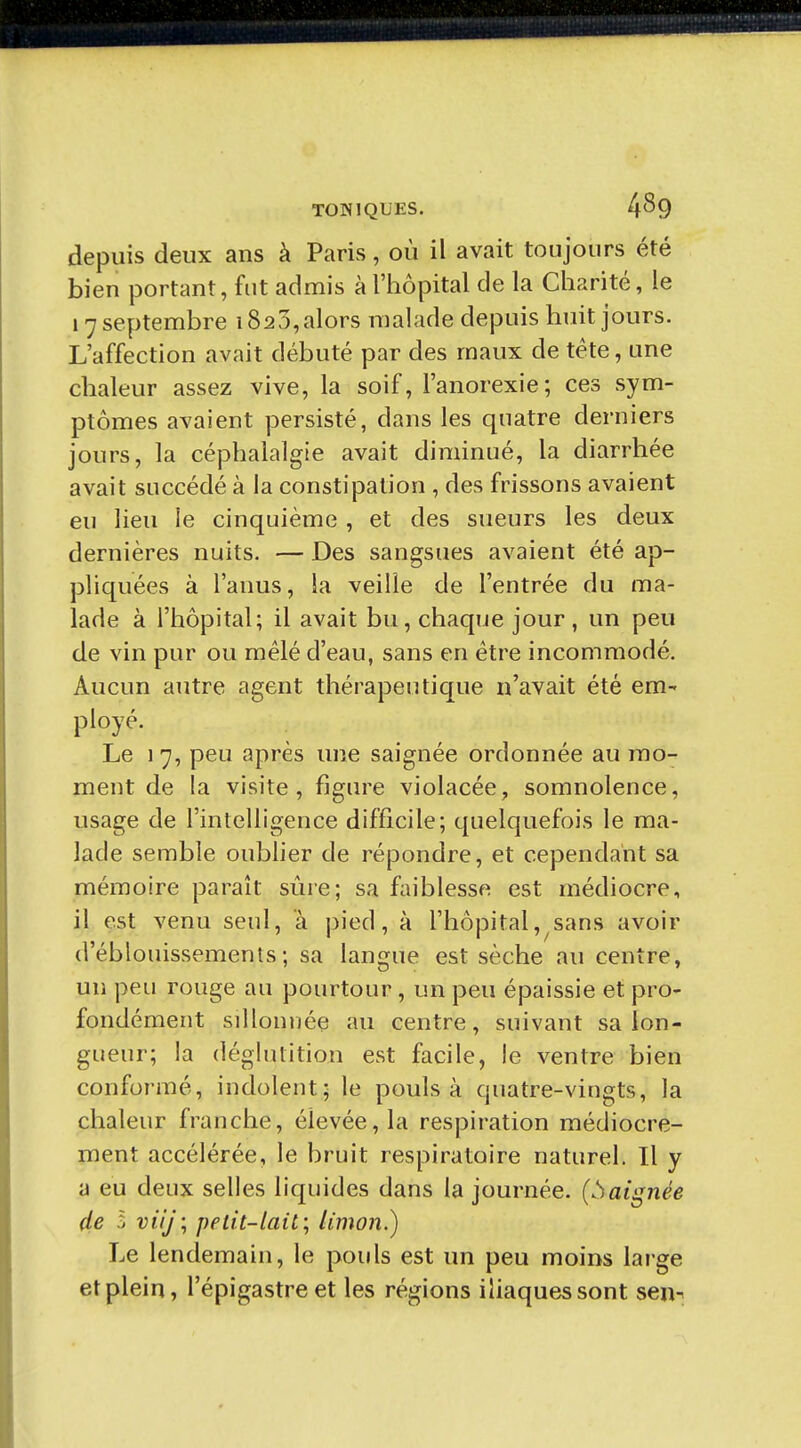 depuis deux ans à Paris, où il avait toujours été bien portant, fut admis à l'hôpital de la Charité, le 17 septembre 1823,alors malade depuis huit jours. L'affection avait débuté par des maux de téte, une chaleur assez vive, la soif, l'anorexie; ces sym- ptômes avaient persisté, dans les quatre derniers jours, la céphalalgie avait diminué, la diarrhée avait succédé à la constipation , des frissons avaient eu lieu le cinquième , et des sueurs les deux dernières nuits. — Des sangsues avaient été ap- pliquées à l'anus, la veille de l'entrée du ma- lade à l'hôpital; il avait bu, chaque jour, un peu de vin pur ou mêlé d'eau, sans en être incommodé. Aucun autre agent thérapeutique n'avait été em- ployé. Le 17, peu après une saignée ordonnée au mo- ment de la visite, figure violacée, somnolence, usage de l'intelligence difficile; quelquefois le ma- lade semble oublier de répondre, et cependant sa mémoire paraît sûre; sa faiblesse est médiocre, il est venu seul, à pied, à l'hôpital,^sans avoir d'éblouissemenls ; sa langue est sèche au centre, un peu rouge au pourtour, un peu épaissie et pro- fondément sillonnée au centre, suivant sa lon- gueur; la déglutition est facile, le ventre bien conformé, indolent; le pouls à quatre-vingts, la chaleur franche, élevée, la respiration médiocre- ment accélérée, le bruit respiratoire naturel. Il y a eu deux selles liquides dans la journée, {.baignée de 5 DtV/; petit-lait; limon.) Le lendemain, le pouls est un peu moins lai-ge et plein, l'épigastre et les régions iliaques sont sen^