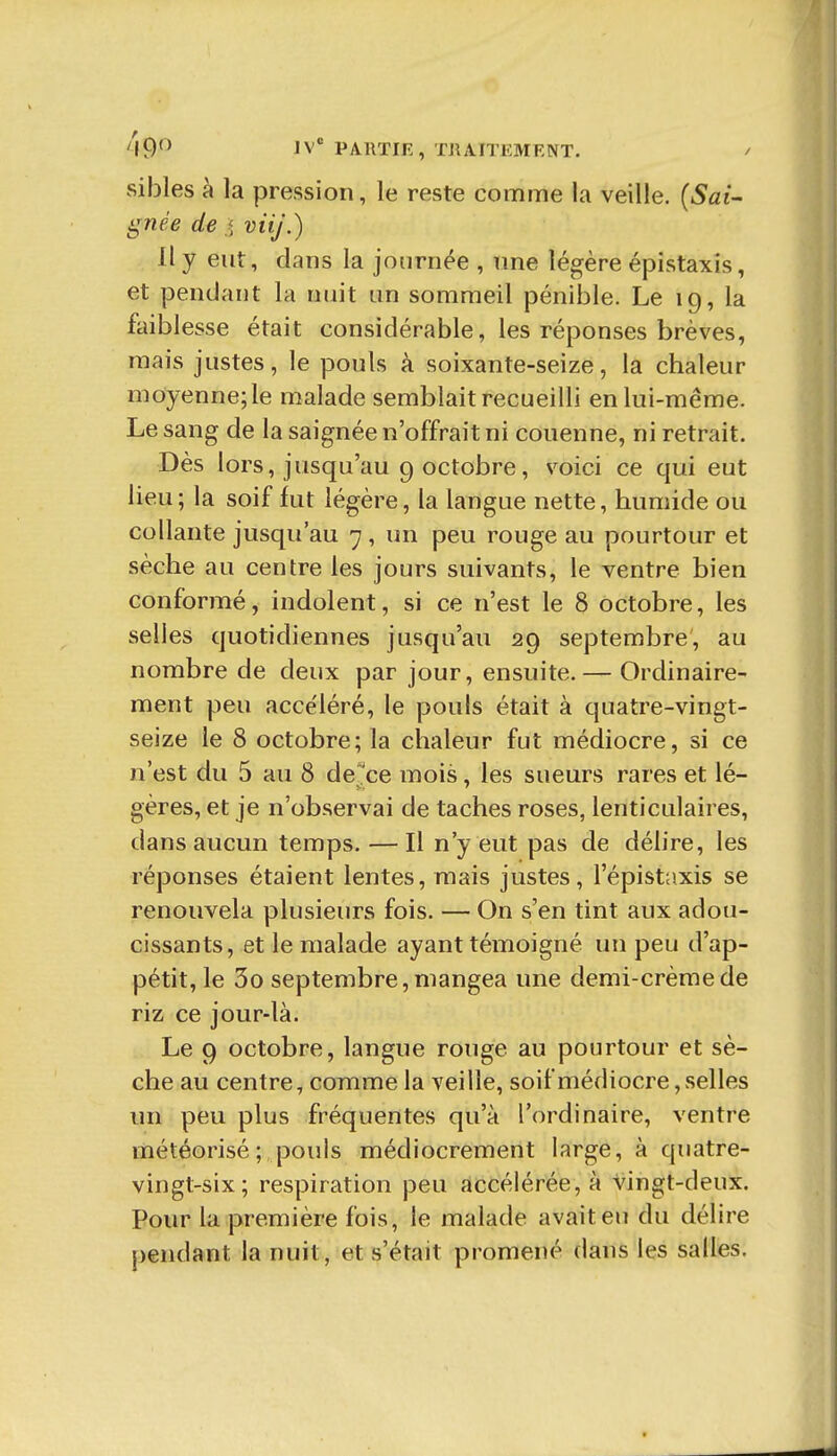 '^9^ IV PAllTir, TUAITEMENT. / sibles à la pression, le reste comme la veille. {Sai- gnée de j viij.) Il y eut, dans la journée , nne légère épistaxis, et pendant la nuit un sommeil pénible. Le 19, la faiblesse était considérable, les réponses brèves, mais justes, le pouls à soixante-seize, la chaleur moyenne; le malade semblait recueilli en lui-même. Le sang de la saignée n'offrait ni couenne, ni retrait. Dès lors, jusqu'au 9 octobre, voici ce qui eut lieu; la soif fut légère, la langue nette, humide ou collante jusqu'au 7 , un peu rouge au pourtour et sèche au centre les jours suivants, le ventre bien conformé, indolent, si ce n'est le 8 octobre, les selles quotidiennes jusqu'au 29 septembre, au nombre de deux par jour, ensuite. — Ordinaire- ment peu accéléré, le pouls était à quatre-vingt- seize le 8 octobre; la chaleur fut médiocre, si ce n'est du 5 au 8 de 'ce mois, les sueurs rares et lé- gères, et je n'observai de taches roses, lenticulaires, dans aucun temps. — Il n'y eut pas de délire, les réponses étaient lentes, mais justes, l'épistnxis se renouvela plusieurs fois. — On s'en tint aux adou- cissants, et le malade ayant témoigné un peu d'ap- pétit, le 3o septembre, mangea une demi-crème de riz ce jour-là. Le 9 octobre, langue rouge au pourtour et sè- che au centre, comme la veille, soif médiocre, selles un peu plus fréquentes qu'à l'ordinaire, ventre météorisé; pouls médiocrement large, à quatre- vingt-six; respiration peu accélérée, à vingt-deux. Pour la première fois, le malade avait en du délire j)endant la nuit, et s'était promené dans les salles.