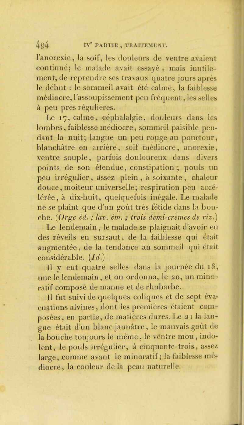 l'anorexie, la soif, les douleurs de ventre avaient continué; le malade avait essayé , mais inutile- ment, de reprendre ses travaux quatre jours après le début : le sommeil avait été calrne, la faiblesse médiocre, l'assoupissement peu fréquent, les selles à peu près régulières. Le 17, calme, céphalalgie, douleurs dans les lombes, faiblesse médiocre, sommeil paisible pen- dant la nuit; langue un peu rouge au pourtour, blanchâtre en arrière, soif médiocre, anorexie, ventre souple, parfois douloureux dans divers points de son étendue, constipation ; pouls un peu irrégulier, assez plein , à soixante , chaleur douce, moiteur universelle; respiration peu accé- lérée, à dix-huit, quelquefois inégale. Le malade ne se plaint que d'un goût très fétide dans la bou- che. (Orge éd. ; lav. ém. ; trois demi-crèmes de riz.) Le lendemain, le malade se plaignait d'avoir eu des réveils en sursaut, de la faiblesse qui était augmentée, de la tendance au sommeil qui était considérable. {Id.) Il y eut quatre selles dans la journée du iS, une le lendemain, et on ordonna, le 20, un mino- ratif composé de manne et de rhubarbe. Il fut suivi de quelques coliques et de sept éva- cuations alvines, dont les premières étaient com- posées, en partie, de matières dures. Le a i la lan- gue était d'un blanc jaunâtre, le mauvais goût de la bouche toujours le même , le ventre mou , indo- lent, le pouls irrégulier, à cinquante-trois, assez large, comme avant le minoratif ; la faiblesse mé- diocre, la couleur delà peau naturelle.