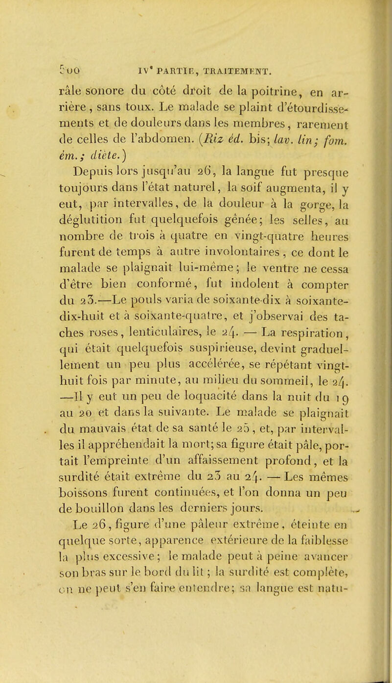 râle sonore du côté droit de la poitrine, en ar- rière , sans toux. Le malade se plaint d'étourdisse- ments et de douleurs dans les membres, rarement de celles de l'abdomen. [Riz éd. bis; lav. lin; fom. ém.; diète.) Depuis lors jusqu'au 26, la langue fut presque toujours dans l'état naturel, la soif augmenta, il y eut, par intervalles, de la douleur à la gorge, la déglutition fut quelquefois gênée; les selles, au nombre de ti'ois à quatre en vingt-quatre heures furent de temps à autre involontaires , ce dont le malade se plaignait lui-même ; le ventre ne cessa d'être bien conformé, fut indolent à compter du 23.—Le pouls varia de soixante-dix à soixante- dix-huit et à soixante-quatre, et j'observai des ta- ches roses, lenticulaires, le 2[\. — La respiration, qui était quelquefois suspirieuse, devint graduel- lement un peu plus accélérée, se répétant vingt- huit fois par minute, au miheu du sommeil, le 2l\. —Il y eut un peu de loquacité dans la nuit du 19 au 20 et dans la suivante. Le malade se plaignait du mauvais état de sa santé le 25, et, par interval- les il appréhendait la mort; sa figure était pâle, por- tait l'empreinte d'un affaissement profond, et la surdité était extrême du 25 au 24. —Les mêmes boissons furent continuées, et l'on donna un peu de bouillon dans les derniers jours. Le 26, figure d'une pâleur extrême, éteinte en quelque sorte, apparence extérieure de la faiblesse la phis excessive ; le malade peut à peine avancer son bras sur le bord du lit ; la siuxlité est complète, on ne peut s'en faire entendre; sa langue est natu-