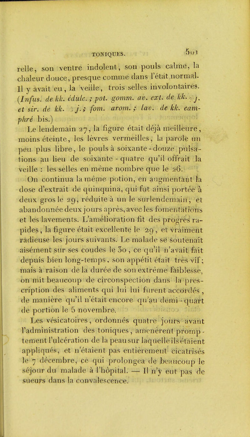 relie, son ventre indolent, son pouls calme, la chaleur douce, presque comme dans l'état normal. Il y avait eu, la veille, trois selles involontaires. (Infus. de kk. édulc. ; pot. gomm. av. exl. de kk., j, et sir. de kk. j.; fom. arom. ; lav. de kk. cam- phré bis.) Le lendemain 27, là figure était déjà meilleure, moins éteinte, les lèvres vermeilles, la parole un peu plus libre, le pouls à soixante - douze pulsial- lions au lieu de soixante - quatre qu'il offrait la veille : les selles en même nombre que le a6. On continua la même potion, en augmentant l'a dose d'extrait de quinquina, qui fut ainsi portée à deux gros le 29, réduite à un le surlendemain, et abandonnée deux jours après, avec les fomentations et les lavements. L'amélioration fit des progrès ra- pides , la figure était excellente le 29 , et vraiment radieuse les jours suivants. Le malade sé soutenait aisément sur ses coudes le 3o , ce qu'il n'avait fait depuis bien long-temps. son appétit était très vif; mais à raison de la durée de son extrême faiblesse, on mit beaucoup de circonspection dans la pres- cription des aliments qui lui lui furent accôtdés , de manière qu'il n'était encore qu'au demi-quart de portion le 5 novembre. Les vésicatoires, ordonnés quatre jours avant l'administration des toniques, amenèrent promp- tement l'ulcération de la peausur laquelleilsétaient appliqués, et n'étaient pas entièrement cicatrisés le 7 décembre, ce qui prolongea de beaucoup le séjour du malade à l'hôpital. — Il n'^^ eut pas de sueurs dans la convalescence.