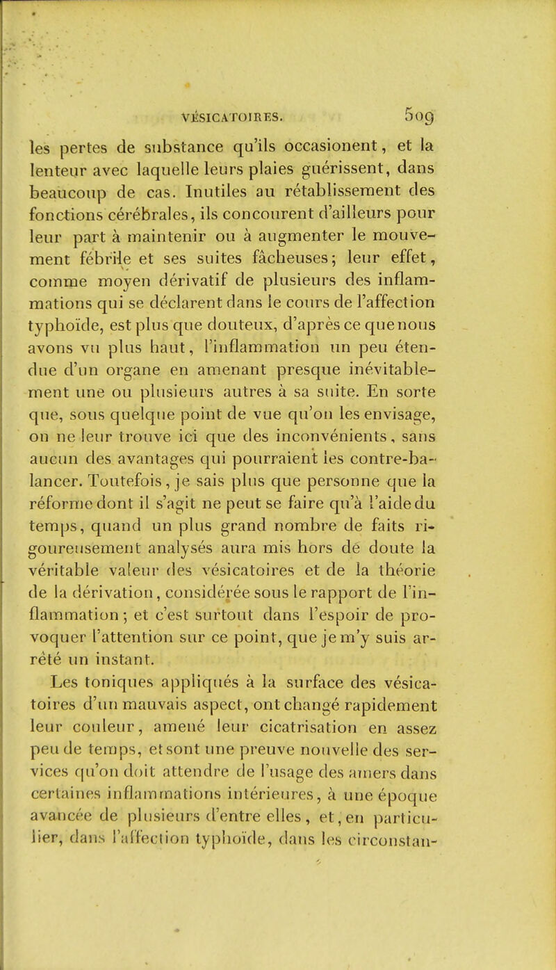 les pertes de substance qu'ils occasionent, et la lenteur avec laquelle leurs plaies guérissent, dans beaucoup de cas. Inutiles au rétablissement des fonctions cérébrales, ils concourent d'ailleurs pour leur part à maintenir ou à augmenter le mouve- ment fébrile et ses suites fâcbeuses; leur effet, comme moyen dérivatif de plusieurs des inflam- mations qui se déclarent dans le cours de l'affection typhoïde, est plus que douteux, d'après ce que nous avons vu plus haut, l'inflammation un peu éten- due d'un organe en amenant presque inévitable- ment une ou plusieurs autres à sa suite. En sorte que, sous quelque point de vue qu'on les envisage, on ne leur trouve ici que des inconvénients, sans aucun des avantages qui pourraient les contre-ba- lancer. Toutefois, je sais plus que personne que la réforme dont il s'agit ne peut se faire qu'à l'aide du temps, quand un plus grand nombre de faits ri- goureusement analysés aura mis hors dé doute la véritable valeur des vésicatoires et de la théorie de la dérivation, considérée sous le rapport de l'in- flammation ; et c'est surtout dans l'espoir de pro- voquer l'attention sur ce point, que je m'y suis ar- rêté un instant. Les toniques appliqués à la surface des vésica- toires d'un mauvais aspect, ont changé rapidement leur couleur, amené leur cicatrisation en assez peu de teraps, et sont une preuve nouvelle des ser- vices qu'on doit attendre de l'usage des amers dans certaines inflammations intérieures, à une époque avancée de plusieurs d'entre elles, et, en particu- lier, dans raffection typhoïde, dans les circonstan-