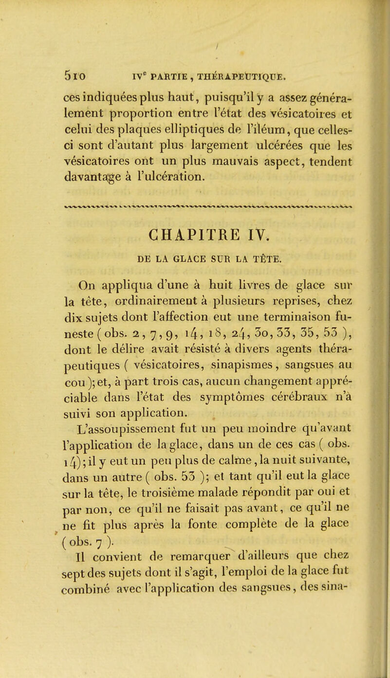 / 5 10 IV'' PARTIE , THÉRAPEUTIQUE. ces indiquées plus haut, puisqu'il y a assez généra- lement proportion entre l'état des vésicatoires et celui des plaques elliptiques de l'iléum, que celles- ci sont d'autant plus largement ulcérées que les vésicatoires ont un plus mauvais aspect, tendent davantage à l'ulcération. CHAPITRE IV. DE LA GLACE SUR LA TÊTE. On appliqua d'une à huit livres de glace sur la tête, ordinairement à plusieurs reprises, chez dix sujets dont l'affection eut une terminaison fu- neste (obs. 2,7,9, ^4) 18, 24, 3o, 33, 35, 53 ), dont le délire avait résisté à divers agents théra- peutiques ( vésicatoires, sinapismes, sangsues au cou);et, à part trois cas, aucun changement appré- ciable dans l'état des symptômes cérébraux n'à suivi son application. L'assoupissement fut un peu moindre qu'avant l'application de la glace, dans un de ces cas ( obs. 14) ; il y eut un peu plus de calme, la nuit suivante, dans un autre ( obs. 53 ); et tant qu'il eut la glace sur la téte, le troisième malade répondit par oui et par non, ce qu'il ne faisait pas avant, ce qu'il ne ne fit plus après la fonte complète de la glace ' ( obs. 7 ). Il convient de remarquer d'ailleurs que chez sept des sujets dont il s'agit, l'emploi de la glace fut combiné avec l'application des sangsues, des sina-