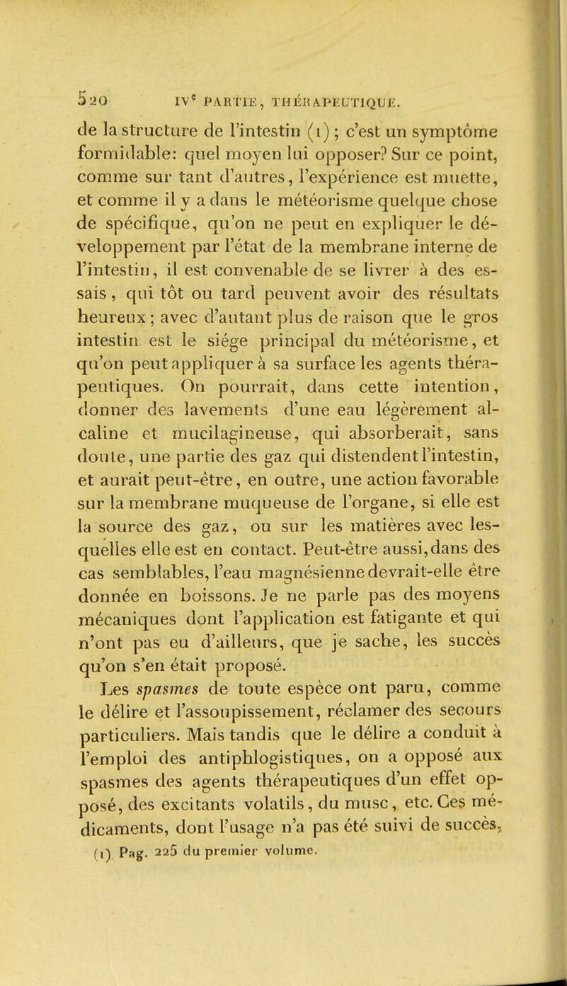 de la Structure de l'intestin (i) ; c'est un symptôme formidable: quel moyen lui opposer? Sur ce point, comme sur tant d'autres, l'expérience est muette, et comme il y a dans le météorisme quelque chose de spécifique, qu'on ne peut en expliquer le dé- veloppement par l'état de la membrane interne de l'intestin, il est convenable de se livrer à des es- sais , qui tôt ou tard peuvent avoir des résultats heureux ; avec d'autant plus de raison que le gros intestin est le siège principal du météorisme, et qu'on peut appliquer à sa surface les agents théra- peutiques. On pourrait, dans cette intention, donner des lavements d'une eau légèrement al- caline et mucilagineuse, qui absorberait, sans doute, une partie des gaz qui distendent l'intestin, et aurait peut-être, en outre, une action favorable sur la membrane muqueuse de l'organe, si elle est la source des gaz, ou sur les matières avec les- quelles elle est en contact. Peut-être aussi,dans des cas semblables, l'eau magnésienne devrait-elle être donnée en boissons. Je ne parle pas des moyens mécaniques dont l'application est fatigante et qui n'ont pas eu d'ailleurs, que je sache, les succès qu'on s'en était proposé. Les spasmes de toute espèce ont paru, comme le délire et l'assoupissement, réclamer des secours particuliers. Mais tandis que le délire a conduit à l'emploi des antiphlogistiques, on a opposé aux spasmes des agents thérapeutiques d'un effet op- posé, des excitants volatils, du musc, etc. Ces mé- dicaments, dont l'usage n'a pas été suivi de succès, (i) Pag. 225 du premier volume.