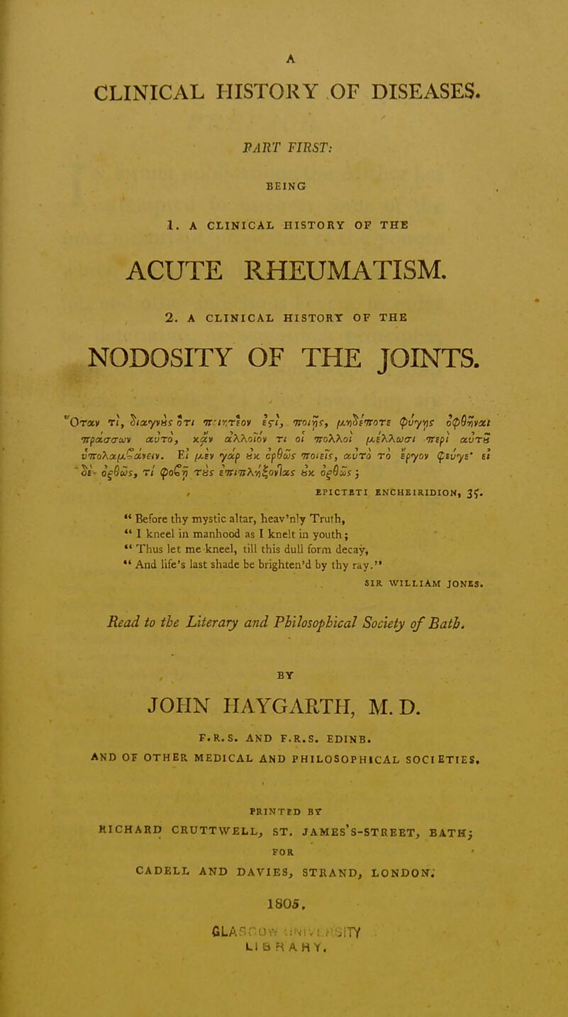 A CLINICAL HISTORY OF DISEASES. PART FIRST: BEING 1. A CLINICAL HISTORY OF THE ACUTE RHEUMATISM. 2. A CLINICAL HISTORT OF THE NODOSITY OF THE JOINTS. Orasv T(, ^tecyyas on ifir.riov cti, tcoi^s, f/.Yi^t'JroTc (^uyYis opOUvxt vpaio-ijiiv avTo, xav aXXoToy ri ol noXKoi i/.iXXuo't trcfi ocvrS viroXa/j.^dmy. Ei /j.ev ydp ax cpScos noisTs, at/To to ipyov (^tuyi' u 'oi- ofSftJs, t/ ^of^ ras iviirX-Ji^otlxs fax of Say } EPICTBTI, ZN&HSIKIDION, 3J.  Before thy mystic altar, heav'niy Truth,  I kneel in manhood as I knelt in youth;  Thus let me kneel, till this dull form decay,  And life's last shade be brighten'd by thy ray. SIR WILLIAM JONES. Read to the Literary and Pbilosopbical Society of Batb. BY JOHN HAYGARTH, M. D. F.R.S. AND F.R.S. EDINB. AND OF OTHER MEDICAL AND PHILOSOPHICAL SOCIETIES, PRINTrD BT MICHARD CRUTTWELL, ST, JAMEs's-STREET, BATHj FOR CADELL AND DAVIES, STRAND, LONDON. 180S. LlbRAHY.