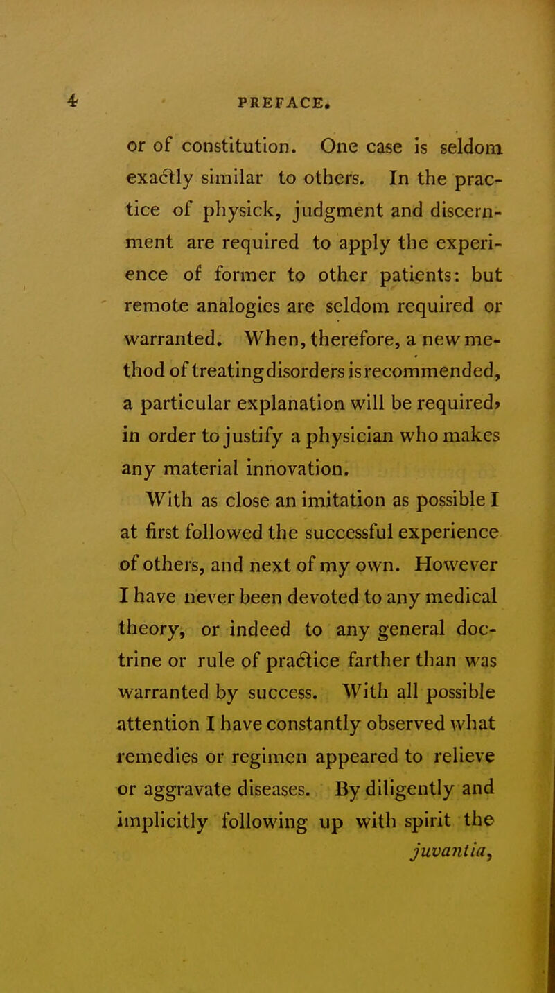 or of constitution. One case is seldom exactly similar to others. In the prac- tice of physick, judgment and discern- ment are required to apply the experi- ence of former to other patients: but remote analogies are seldom required or warranted. When, therefore, a new me- thod of treatingdisorders is recommended, a particular explanation will be required? in order to justify a physician who makes any material innovation. With as close an imitation as possible I at first followed the successful experience of others, and next of my own. However I have never been devoted to any medical theory, or indeed to any general doc- trine or rule of practice farther than was warranted by success. With all possible attention I have constantly observed what remedies or regimen appeared to relieve or aggravate diseases. By diligently and implicitly following up with spirit the juva?Uia,