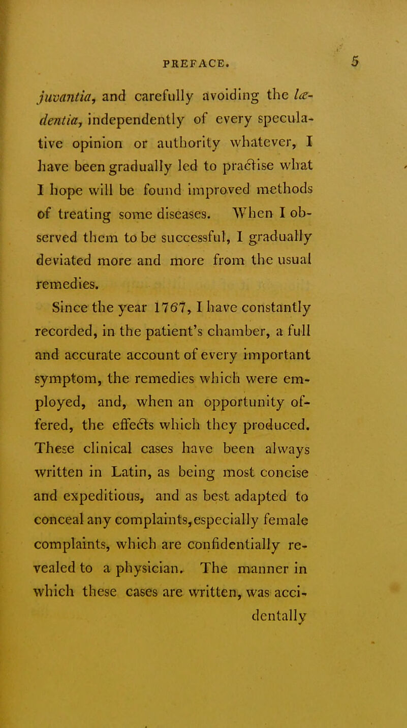 juvaniia, and carefully avoiding the la- deniia, independently of every specula- tive opinion or authority whatever, I have been gradually led to praflise what I hope will be found improved methods of treating some diseases. When I ob- served them to be successful, 1 gradually deviated more and more from the usual remedies. Since the year 1767,1 have constantly recorded, in the patient's chamber, a full and accurate account of every important symptom, the remedies which were em- ployed, and, when an opportunity of- fered, the effects which they produced. These clinical cases have been always written in Latin, as being most concise and expeditious, and as best adapted to conceal any complaints,especially female complaints, which are confidentially re- vealed to a physician. The manner in which these cases are written, was acci- dentally